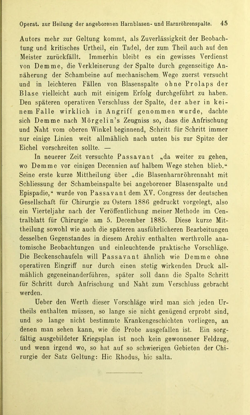 Autors mehr zur Geltung kommt, als Zuverlässigkeit der Beobach- tung und kritisches Urtheil, ein Tadel, der zum Theil auch auf den Meister zurückfällt. Immerhin bleibt es ein gewisses Verdienst von Demme, die'Verkleinerung der Spalte durch gegenseitige An- näherung der Schambeine auf mechanischem Wege zuerst versucht und in leichteren Fällen von Blasenspalte ohne Prolaps der Blase vielleicht auch mit einigem Erfolg durchgeführt zu haben. Den späteren operativen Verschluss der Spalte, der aber in kei- nem Falle wirklich in Angriff genommen wurde, dachte sich Demme nach Mörgelin’s Zeugniss so, dass die Anfrischung und Naht vom oberen Winkel beginnend, Schritt für Schritt immer nur einige Linien weit allmählich nach unten bis zur Spitze der Eichel vorschreiten sollte. — In neuerer Zeit versuchte Passavant „da weiter zu gehen, wo Demme vor einigen Decennien auf halbem Wege stehen blieb.“ Seine erste kurze Mittheilung über „die Blasenharnröhrennaht mit Schliessung der Schambeinspalte bei angeborener Blasenspalte und Epispadie,“ wurde von Passavant dem XV. Congress der deutschen Gesellschaft für Chirurgie zu Ostern 1886 gedruckt vorgelegt, also ein Vierteljahr nach der Veröffentlichung meiner Methode im Cen- tralblatt für Chirurgie am 5. December 1885. Diese kurze Mit- theilung sowohl wie auch die späteren ausführlicheren Bearbeitungen desselben Gegenstandes in diesem Archiv enthalten werthvolle ana- tomische Beobachtungen und einleuchtende praktische Vorschläge. Die Beckenschaufeln will Passavant ähnlich wie Demme ohne operativen Eingriff nur durch einen stetig wirkenden Druck all- mählich gegeneinanderführen, später soll dann die Spalte Schritt für Schritt durch Anfrischung und Naht zum Verschluss gebracht werden. Ueber den Werth dieser Vorschläge wird man sich jeden Ur- theils enthalten müssen, so lange sie nicht genügend erprobt sind, und so lange nicht bestimmte Krankengeschichten vorliegen, an denen man sehen kann, wie die Probe ausgefallen ist. Ein sorg- fältig ausgebildeter Kriegsplan ist noch kein gewonnener Feldzug, und wenn irgend wo, so hat auf so schwierigen Gebieten der Chi- rurgie der Satz Geltung: Hic Rhodus, hic salta.