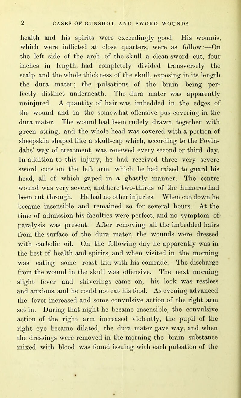 health and his spirits were exceedingly good. His wounds, which were inflicted at close quarters, were as follow:—On the left side of the arch of the skull a clean sword cut, four inches in length, had completely divided transversely the scalp and the whole thickness of the skull, exposing in its length the dura mater; the pulsations of the brain being per- fectly distinct underneath. The dura mater was apparently uninjured. A quantity of hair was imbedded in the edges of the wound and in the somewhat offensive pus covering in the dura mater. The wound had been rudely drawn together with green string, and the whole head was covered with a portion of sheepskin shaped like a skull-cap which, according to the Povin- dahs’ way of treatment, was renewed every second or third day. In addition to this injury, he had received three very severe sword cuts on the left arm, which he had raised to guard his head, all of which gaped in a ghastly manner. The centre wound was very severe, and here two-thirds of the humerus had been cut through. He had no other injuries. When cut down he became insensible and remained so for several hours. At the time of admission his faculties were perfect, and no symptom of paralysis was present. After removing all the imbedded hairs from the surface of the dura mater, the wounds were dressed with carbolic oil. On the following day he apparently was in the best of health and spirits, and when visited in the morning was eating some roast kid with his comrade. The discharge from the wound in the skull was offensive. The next morning slight fever and shiverings came on, his look was restless and anxious, and he could not eat his food. As evening advanced the fever increased and some convulsive action of the right arm set in. During that night he became insensible, the convulsive action of the right arm increased violently, the pupil of the right eye became dilated, the dura mater gave way, and when the dressings were removed in the morning the brain substance mixed with blood was found issuing with each pulsation of the