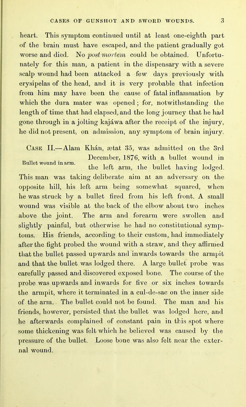 heart. This symptom continued until at least one-eighth part of the brain must have escaped, and the patient gradually got worse and died. No post mortem could be obtained. Unfortu- nately for this man, a patient in the dispensary with a severe scalp wound had been attacked a few days previously with erysipelas of the head, and it is very probable that infection from him may have been the cause of fatal inflammation by which the dura mater was opened ; for, notwithstanding the length of time that had elapsed, and the long journey that he had gone through in a jolting kajawa after the receipt of the injury, he did not present, on admission, any symptom of brain injury. Bullet wound inarm. Case II.— Alam Khan, mtat 35, was admitted on the 3rd December, 1876, with a bullet wound in the left arm, the bullet having lodged. This man was taking deliberate aim at an adversary on the opposite hill, his left ai'm being somewhat scpiared, when he was struck by a bullet fired from his left front. A small wound was visible at the back of the elbow about two inches above the joint. The arm and forearm were swollen and slightly painful, but otherwise he had no constitutional symp- toms. His friends, according to their custom, had immediately after the fight probed the wound with a straw, and they affirmed that the bullet passed upwards and inwards towards the armpit and that the bullet was lodged there. A large bullet probe was carefully passed and discovered exposed bone. The course of the probe was upwards and inwards for five or six inches towards the armpit, where it terminated in a cul-de-sac on the inner side of the arm. The bullet could not be found. The man and his friends, however, persisted that the bullet was lodged here, and he afterwards complained of constant pain in this spot where some thickening was felt which he believed was caused by the pressure of the bullet. Loose bone was also felt near the exter- nal wound.