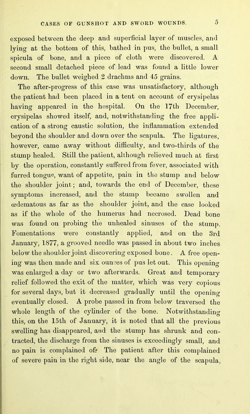 exposed between the deep and superficial layer of muscles, and lying at the bottom of this, bathed in pus, the bullet, a small spicula of bone, and a piece of cloth were discovered. A second small detached piece of lead was found a little lower down. The bullet weighed 2 drachms and 45 grains. The after-progress of this case was unsatisfactory, although the patient had been placed in a tent on account of erysipelas having appeared in the hospital. On the 17th December, erysipelas showed itself, and, notwithstanding the free appli- cation of a strong caustic solution, the inflammation extended beyond the shoulder and down over the scapula. The ligatures, however, came away without difficulty, and two-thirds of the stump healed. Still the patient, although relieved much at first by the operation, constantly suffered from fever, associated with furred tongue, want of appetite, pain in the stump and below the shoulder joint; and, towards the end of December, these symptoms increased, and the stump became swollen and cedematous as far as the shoulder joint, and the case looked as if the whole of the humerus had necrosed. Dead bone was found on probing the unhealed sinuses of the stump. Fomentations were constantly applied, and on the 3rd January, 1877, a grooved needle was passed in about two inches below the shoulder joint discovering exposed bone. A free open- ing was then made and six ounces of pus let out. This opening was enlarged a day or two afterwards. Great and temporary relief followed the exit of the matter, which was very copious for several days, but it decreased gradually until the opening eventually closed. A probe passed in from below traversed the whole length of the cylinder of the bone. Notwithstanding this, on the 15th of January, it is noted that all the previous swelling has disappeared, and the stump has shrunk and con- tracted, the discharge from the sinuses is exceedingly small, and no pain is complained off The patient after this complained of severe pain in the right side, near the angle of the scapula,