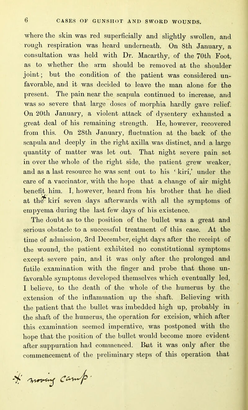 where the skin was red superficially and slightly swollen, and rough respiration was heard underneath. On 8th January, a consultation was held with Dr. Macarthy, of the 70th Foot, as to whether the arm should be removed at the shoulder joint; hut the condition of the patient was considered un- favorable, and it was decided to leave the man alone for the present. The pain near the scapula continued to increase, and was so severe that large doses of morphia hardly gave relief. On 20th January, a violent attack of dysentery exhausted a great deal of his remaining strength. He, however, recovered from this. On 28th January, fluctuation at the back of the scapula and deeply in the right axilla was distinct, and a large quantity of matter was let out. That night severe pain set in over the whole of the right side, the patient grew weaker, and as a last resource he was sent out to his £ kiri,’ under the care of a vaccinator, with the hope that a change of air might benefit him. I, however, heard from his brother that he died at th^kiri seven days afterwards with all the symptoms of empyema during the last few days of his existence. The doubt as to the position of the bullet was a great and serious obstacle to a successful treatment of this case. At the time of admission, 3rd December, eight days after the receipt of the wound, the patient exhibited no constitutional symptoms except severe pain, and it was only after the prolonged and futile examination with the finger and probe that those un- favorable symptoms developed themselves which eventually led, I believe, to the death of the whole of the humerus by the extension of the inflammation up the shaft. Believing with the patient that the bullet was imbedded high up, probably in the shaft of the humerus, the operation for excision, which after this examination seemed imperative, was postponed with the hope that the position of the bullet would become more evident after suppuration had commenced. But it was only after the commencement of the preliminary steps of this operation that