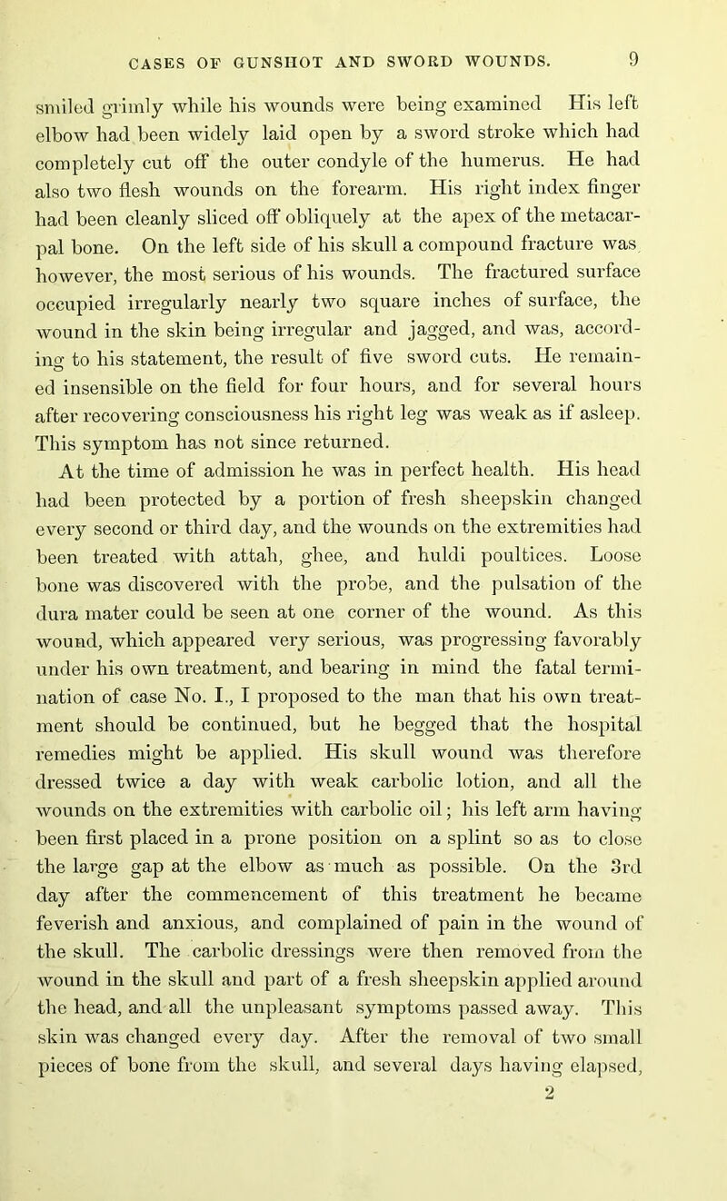 smiled grimly while his wounds were being examined His left elbow had been widely laid open by a sword stroke which had completely cut off the outer condyle of the humerus. He had also two flesh wounds on the forearm. His right index finger had been cleanly sliced off obliquely at the apex of the metacar- pal bone. On the left side of his skull a compound fracture was however, the most serious of his wounds. The fractured surface occupied irregularly nearly two square inches of surface, the wound in the skin being irregular and jagged, and was, accord- ing to his statement, the result of five sword cuts. He remain- ed insensible on the field for four hours, and for several hours after recovering consciousness his right leg was weak as if asleep. This symptom has not since returned. At the time of admission he was in perfect health. His head had been protected by a portion of fresh sheepskin changed every second or third day, and the wounds on the extremities had been treated with attah, ghee, and huldi poultices. Loose bone was discovered with the probe, and the pulsation of the dura mater could be seen at one corner of the wound. As this wound, which appeared very serious, was progressing favorably under his own treatment, and bearing in mind the fatal termi- nation of case No. I., I proposed to the man that his own treat- ment should be continued, but he begged that the hospital remedies might be applied. His skull wound was therefore dressed twice a day with weak carbolic lotion, and all the wounds on the extremities with carbolic oil; his left arm having been first placed in a prone position on a splint so as to close the large gap at the elbow as much as possible. On the 3rd day after the commencement of this treatment he became feverish and anxious, and complained of pain in the wound of the skull. The carbolic dressings were then removed from the wound in the skull and part of a fresh sheepskin applied around the head, and all the unpleasant symptoms passed away. This skin was changed every day. After the removal of two small pieces of bone from the skull, and several days having elapsed,