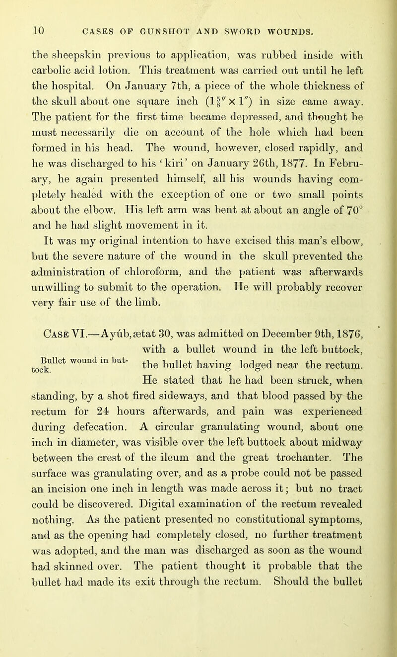 the sheepskin previous to application, was rubbed inside with carbolic acid lotion. This treatment was carried out until he left the hospital. On January 7th, a piece of the whole thickness of the skull about one square inch (If x 1) in size came away. The patient for the first time became depressed, and thought he must necessarily die on account of the hole which had been formed in his head. The wound, however, closed rapidly, and he was discharged to his ‘ kiri’ on January 26th, 1877. In Febru- ary, he again presented himself, all his wounds having com- pletely healed with the exception of one or two small points about the elbow. His left arm was bent at about an angle of 70° and he had slight movement in it. It was my original intention to have excised this man’s elbow, but the severe nature of the wound in the skull prevented the administration of chloroform, and the patient was afterwards unwilling to submit to the operation. He will probably recover very fair use of the limb. Case VI.—Ayub,setat 30, was admitted on December 9th, 1876, with a bullet wound in the left buttock, tocklllet W°Und 111 'mt' the bullet having lodged near the rectum. He stated that he had been struck, when standing, by a shot fired sideways, and that blood passed by the rectum for 24 hours afterwards, and pain was experienced during defecation. A circular granulating wound, about one inch in diameter, was visible over the left buttock about midway between the crest of the ileum and the great trochanter. The surface was granulating over, and as a probe could not be passed an incision one inch in length was made across it; but no tract could be discovered. Digital examination of the rectum revealed nothing. As the patient presented no constitutional symptoms, and as the opening had completely closed, no further treatment avus adopted, and the man was discharged as soon as the wound had skinned over. The patient thought it probable that the bullet had made its exit through the rectum. Should the bullet