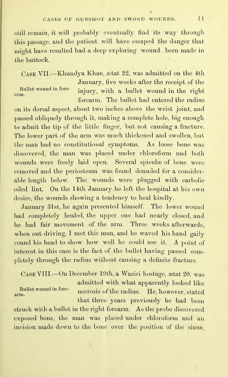 Bullet wound in fore arm. still remain, it will probably eventually find its way through this passage, and the patient will have escaped the danger that might have resulted had a deep exploring wound been made in the buttock. 4 Case VII.—Khundya Khan, rntat 22, was admitted on the 4th January, five weeks after the receipt of the injury, with a bullet wound in the right forearm. The bullet had entered the radius on its dorsal aspect, about two inches above the wrist joint, and passed obliquely through it, making a complete hole, big enough to admit the tip of the little finger, but not causing a fracture. The lower part of the arm was much thickened and swollen, but the man had no constitutional symptoms. As loose bone was discovered, the man was placed under chloroform and both wounds were freely laid open. Several spiculre of bone were removed and the periosteum was found denuded for a consider- able length below. The wounds were plugged with carbolic oiled lint. On the 14th January he left the hospital at his own desire, the wounds showing a tendency to heal kindly. January 31st, he again presented himself. The lower wound had completely healed, the upper one had nearly closed, and he had fair movement of the arm. Three weeks afterwards, when out driving, I met this man, and he waved his hand gaily round his head to show how well he could use it. A point of interest in this case is the fact of the bullet having passed com- pletely through the radius without causing a definite fracture. Case VIII.—On December 19th, a YVaziri hostage, ajtat 20, was admitted with what apparently looked like necrosis of the radius. He, however, stated that three years previously lie had been struck with a bullet in the right forearm. As the probe discovered exposed bone, the man was placed under chloroform and an incision made down to the bone over the position of the sinus, Bullet wound in fore arm.