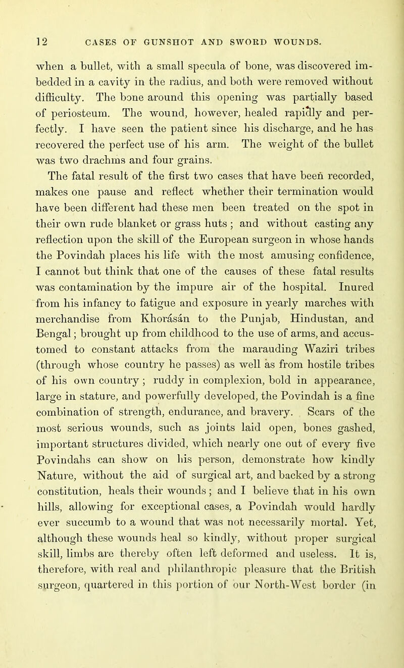 when a bullet, with a small specula of bone, was discovered im- bedded in a cavity in the radius, and both were removed without difficulty. The bone around this opening was partially based of periosteum. The wound, however, healed rapidly and per- fectly. I have seen the patient since his discharge, and he has recovered the perfect use of his arm. The weight of the bullet was two drachms and four grains. The fatal result of the first two cases that have been recorded, makes one pause and reflect whether their termination would have been different had these men been treated on the spot in their own rude blanket or grass huts ; and without casting any reflection upon the skill of the European surgeon in whose hands the Povindah places his life with the most amusing confidence, I cannot but think that one of the causes of these fatal results was contamination by the impure air of the hospital. Inured from his infancy to fatigue and exposure in yearly marches with merchandise from Khorasan to the Punjab, Hindustan, and Bengal; brought up from childhood to the use of arms, and accus- tomed to constant attacks from the marauding Waziri tribes (through whose country he passes) as well as from hostile tribes of his own country ; ruddy in complexion, bold in appearance, large in stature, and powerfully developed, the Povindah is a fine combination of strength, endurance, and bravery. Scars of the most serious wounds, such as joints laid open, bones gashed, important structures divided, which nearly one out of every five Povindahs can show on his person, demonstrate how kindly Nature, without the aid of surgical art, and backed by a strong- constitution, heals their wounds ; and I believe that in his own hills, allowing for exceptional cases, a Povindah would hardly ever succumb to a wound that was not necessarily mortal. Yet, although these wounds heal so kindly, without proper surgical skill, limbs are thereby often left deformed and useless. It is, therefore, with real and philanthropic pleasure that the British surgeon, quartered in this portion of our North-West border (in