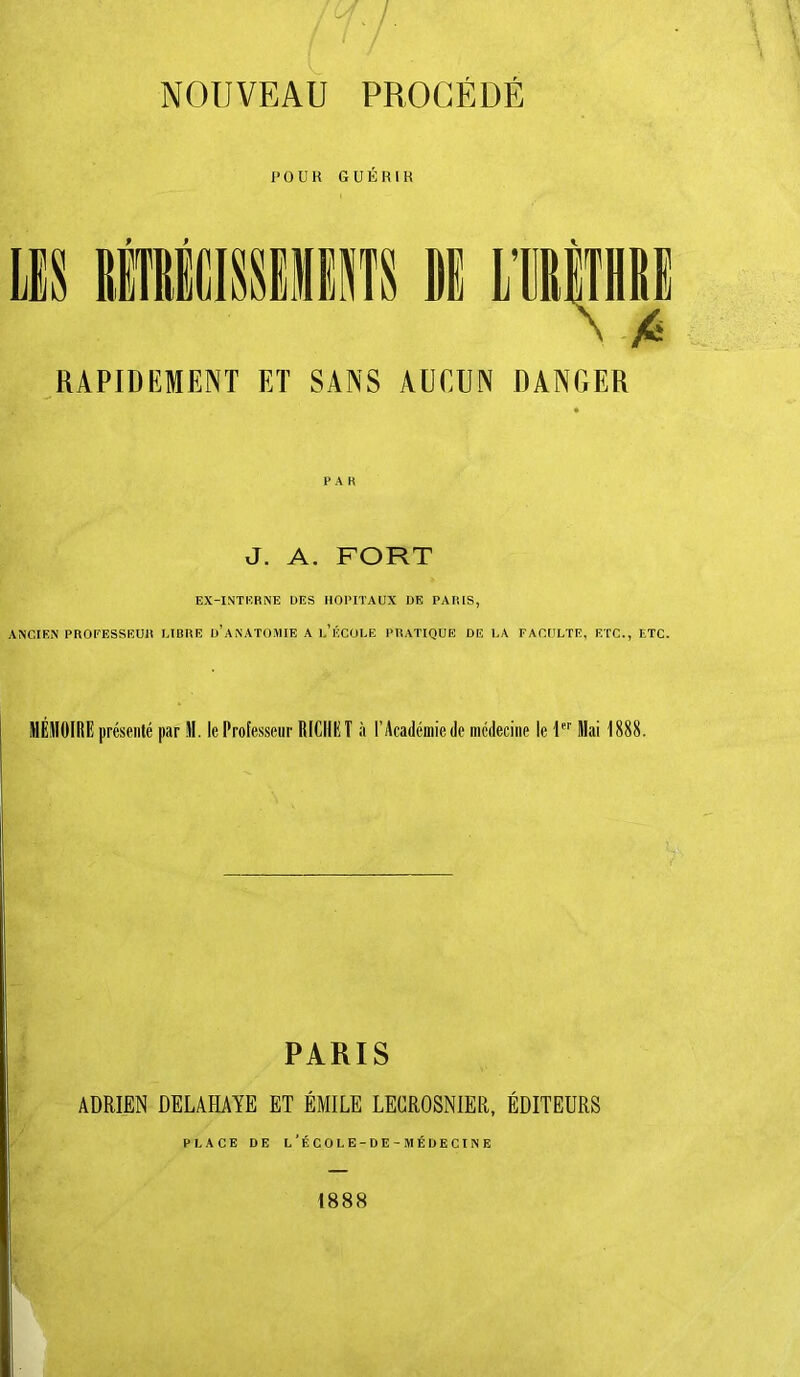 NOUVEAU PROCÉDÉ POUR GUÉRIR f f LTfilTHRl RAPIDEMENT ET SANS AUCUN DANGER PAH J. A. FORT EX-INTKRNE DES HOPITAUX DE PARIS, ANCIEN PROFESSEUR LIBRE d’aNATOMIE A l/ÉCOLE PRATIQUE DE LA FACULTE, ETC., ETC. HÉJIOIRE présenté par H. le Professeur RfCIIEÎ à l’Académie de incdeciiie le P’’ Mai 1888. PARIS ADRIEN DELAHAYE ET ÉMILE LEGROSNIER, ÉDITEURS PLACE DE L*ÉCOLE-DE-MÉDECINE 1888