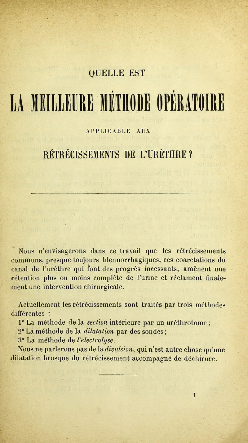 QUELLE EST U HHLLiRI RiTRODE OPlItÀTOIIte APPLICABLE AUX RÉTRÉCISSEMENTS DE L’URÈTHRE ? Nous n’envisagerons dans ce travail que les rétrécissements communs, presque toujours blennorrhagiques, ces coarctations du canal de l’urèthre qui font des progrès incessants, amènent une rétention plus ou moins complète de l’urine et réclament finale- ment une intervention chirurgicale. Actuellement les rétrécissements sont traités par trois méthodes différentes : 1“ La méthode de la section intérieure par un uréthrotome ; 2® La méthode de la dilatation par des sondes; 3® La méthode de l'électrolyse. Nous ne parlerons pas de la. divulsion^ qui n’est autre chose qu’une dilatation brusque du rétrécissement accompagné de déchirure.