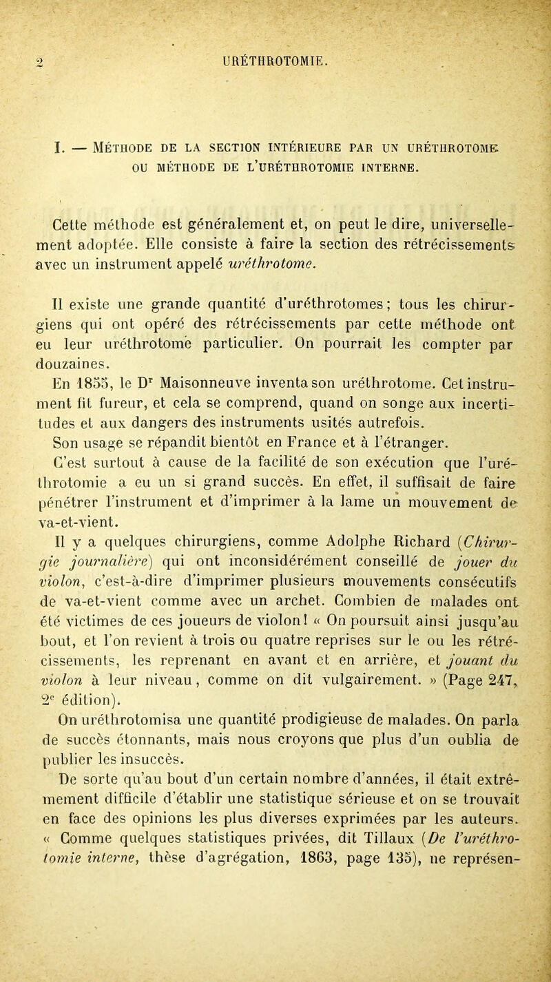 I. — Méthode de la section intérieure par un uréturotome ou MÉTHODE DE l’uRÉTHROTOMIE INTERNE. Cette méthode est généralement et, on peut le dire, universelle- ment adoptée. Elle consiste à faire la section des rétrécissements avec un instrument appelé uréthrotome. Il existe une grande quantité d’uréthrotomes ; tous les chirur- giens qui ont opéré des rétrécissements par cette méthode ont eu leur uréthrotome particulier. On pourrait les compter par douzaines. En 1855, le D”' Maisonneuve inventa son uréthrotome. Cet instru- ment fit fureur, et cela se comprend, quand on songe aux incerti- tudes et aux dangers des instruments usités autrefois. Son usage se répandit bientôt en France et à l’étranger. C’est surtout à cause de la facilité de son exécution que l’uré- throtomie a eu un si grand succès. En effet, il suffisait de faire pénétrer l’instrument et d’imprimer à la lame un mouvement de va-et-vient. Il y a quelques chirurgiens, comme Adolphe Richard {Chirur- gie journalière) qui ont inconsidérément conseillé de jouer dit violon, c’est-à-dire d’imprimer plusieurs mouvements consécutifs de va-et-vient comme avec un archet. Combien de malades ont été victimes de ces joueurs de violon I « On poursuit ainsi jusqu’au bout, et l’on revient à trois ou quatre reprises sur le ou les rétré- cissements, les reprenant en avant et en arrière, et jouant du violon à leur niveau, comme on dit vulgairement. » (Page 247, 2‘ édition). On uréthrotomisa une quantité prodigieuse de malades. On parla de succès étonnants, mais nous croyons que plus d’un oublia de publier les insuccès. De sorte qu’au bout d’un certain nombre d’années, il était extrê- mement difficile d’établir une statistique sérieuse et on se trouvait en face des opinions les plus diverses exprimées par les auteurs. <( Comme quelques statistiques privées, dit Tillaux (De l’uréthro- lornie interne, thèse d’agrégation, 1863, page 135), ne représen-