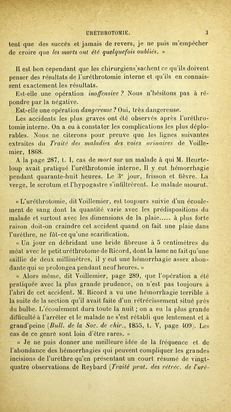 tent que des succès et jamais de revers, je ne puis m’empêcher de croire que les morts ont été quelquefois oubliés. » Il est bon cependant que les chirurgiens]sachent ce qu’ils doivent penser des résultats de l’uréthrotomie interne et qu’ils en connais- sent exactement les résultats. Est-elle une opération inoffensive ? Nous n’hésitons pas à ré- pondre par la négative. Est-elle une opération dangereuse ? Oui, très dangereuse. Les accidents les plus graves ont été observés après l’uréthro- tomie interne. On a eu à constater les complications les plus déplo- rables. Nous ne citerons pour preuve que les lignes suivantes extraites du Traité des maladies des voies urinaires de Voille- mier, 1868. A la page 287, t. I, cas de mort sur un malade à qui M. Heurte- loup avait pratiqué l’uréthrotomie interne. Il y eut hémorrhagie pendant quarante-huit heures. Le 3® jour, frisson et fièvre. La verge, le scrotum et l’hypogastre s’infiltrèrent. Le malade mourut. «L’uréthrotomie, ditVoillemier, est toujours suivie d’un écoule- ment de sang dont la quantité varie avec les prédispositions du malade et surtout avec les dimensions de la plaie à plus forte raison doit-on craindre cet accident quand on fait une plaie dans l’urèthre, ne fût-ce qu’une scarification. « Un jour en débridant une bride fibreuse à 5 centimètres du méat avec le petit uréthrotome de Ricord, dont la lame ne fait qu’une saillie de deux millimètres, il y eut une hémorrhagie assez abon- dante qui se prolongea pendant neuf heures. » « Alors même, dit Voillemier, page 289, que l’opération a été pratiquée avec la plus grande prudence, on n’est pas toujours à l’abri de cet accident. M. Ricord a vu une hémorrhagie terrible à la suite de la section qu’il avait faite d’un rétrécissement situé près du bulbe. L’écoulement dura toute la nuit ; on a eu la plus grande difficulté à l’arrêter et le malade ne s’est rétabli que lentement et à grand’peine [Bull, de la Soc. de chir., 1833, t. V, page 409). Les cas de ce genre sont loin d’être rares. » « .le ne puis donner une meilleure idée de la fréquence et de l’abondance des hémorrhagies qui peuvent compliquer les grandes incisions de l’urèthre qu’en présentant un court résumé de vingt- quatre observations de Reybard [Traité prat. des rétréc. de l'urè-