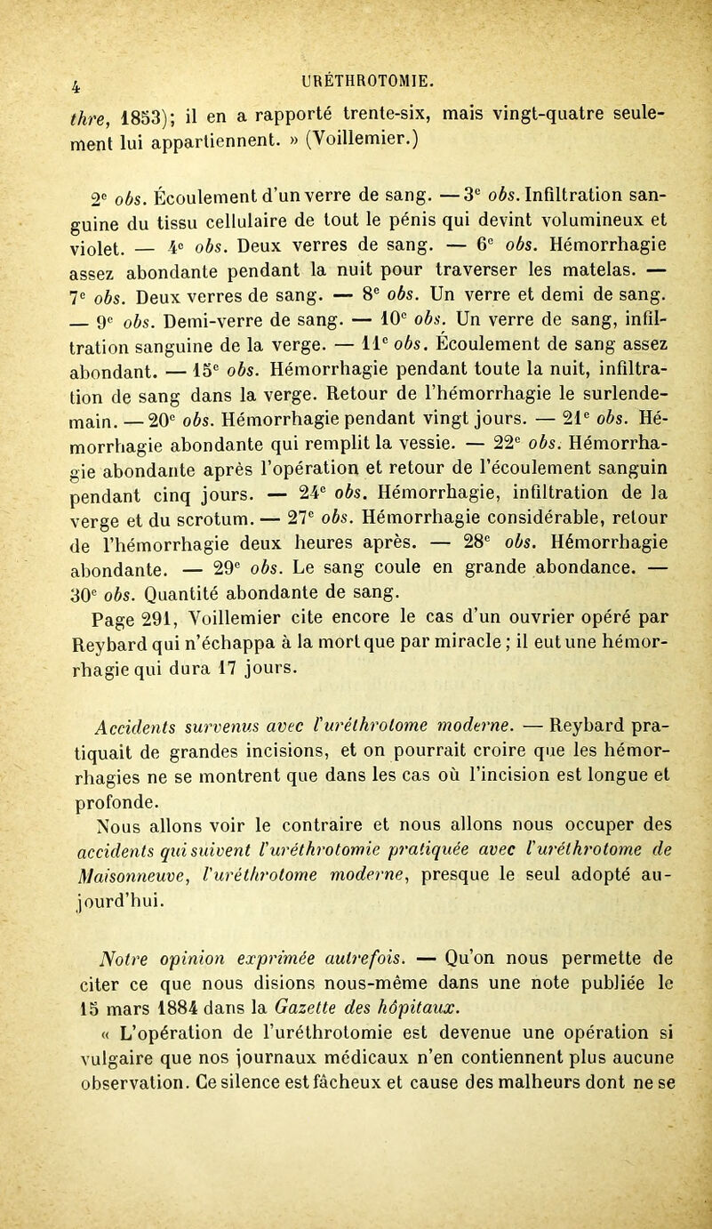 4 thre, 1853); il en a rapporté trente-six, mais vingt-quatre seule- ment lui appartiennent. » (Voillemier.) 2' obs. Écoulement d’un verre de sang. —3® oés. Infiltration san- guine du tissu cellulaire de tout le pénis qui devint volumineux et violet. obs. Deux verres de sang. — 6® obs. Hémorrhagie assez abondante pendant la nuit pour traverser les matelas. — 7® obs. Deux verres de sang. — 8® obs. Un verre et demi de sang. 9« obs. Demi-verre de sang. — 10® obs. Un verre de sang, infil- tration sanguine de la verge. — 11® obs. Écoulement de sang assez abondant. — 15® obs. Hémorrhagie pendant toute la nuit, infiltra- tion de sang dans la verge. Retour de l’hémorrhagie le surlende- main. — 20® obs. Hémorrhagie pendant vingt jours. — 21® obs. Hé- morrhagie abondante qui remplit la vessie. — 22® obs. Hémorrha- gie abondante après l’opération et retour de l’écoulement sanguin pendant cinq jours. — 24® obs. Hémorrhagie, infiltration de la verge et du scrotum. — 27® obs. Hémorrhagie considérable, retour de l’hémorrhagie deux heures après. — 28® obs. Hémorrhagie abondante. — 29® obs. Le sang coule en grande abondance. — 30® obs. Quantité abondante de sang. Page 291, Voillemier cite encore le cas d’un ouvrier opéré par Reybard qui n’échappa à la mort que par miracle ; il eut une hémor- rhagie qui dura 17 jours. Accidents survenus avec l'urélhrolome nioderne. — Reybard pra- tiquait de grandes incisions, et on pourrait croire que les hémor- rhagies ne se montrent que dans les cas où l’incision est longue et profonde. Nous allons voir le contraire et nous allons nous occuper des accidents qui suivent l'uréthrotomie pratiquée avec ruréthrotome de Maisonneuve, l'uréthrotome moderne, presque le seul adopté au- jourd’hui. Notre opinion exprimée autrefois. — Qu’on nous permette de citer ce que nous disions nous-même dans une note publiée le 15 mars 1884 dans la Gazette des hôpitaux. « L’opération de l’uréthrotomie est devenue une opération si vulgaire que nos journaux médicaux n’en contiennent plus aucune observation. Ce silence est fâcheux et cause des malheurs dont ne se