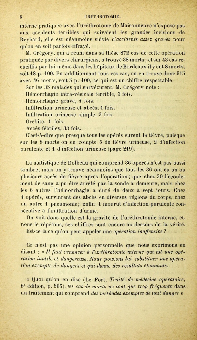 interne pratiquée avec Furéthrotome de Maisonneuve n’expose pas aux accidents terribles qui suivaient les grandes incisions de Reybard, elle est néanmoins suivie ÔLaccidents assez graves pour qu’on en soit parfois effrayé. M. Grégory, qui a réuni dans sa thèse 872 cas de cette opération pratiquée par divers chirurgiens, a trouvé 38 morts ; et sur 43 cas re- cueillis par lui-même dans les hôpitaux de Bordeaux il y eut 8 morts, soit 18 p. 100. En additionnant tous ces cas, on en trouve donc 915 avec 46 morts, soit 5 p. 100, ce qui est un chiffre respectable. Sur les 33 malades qui survécurent, M. Grégory note : Hémorrhagie intra-vésicale terrible, 3 fois. Hémorrhagie grave, 4 fois. Inflltration urineuse et abcès, 1 fois. Infiltration urineuse simple, 3 fois. Orchite, 1 fois. Accès fébriles, 33 fois. C’est-à-dire que presque tous les opérés eurent la fièvre, puisque sur les 8 morts on en compte 5 de fièvre urineuse, 2 d’infection purulente et 1 d’infection urineuse (page 219). La statistique de Dolbeau qui comprend 30 opérés n’est pas aussi sombre, mais on y trouve néanmoins que tous les 36 ont eu un ou plusieurs accès de fièvre après l’opération ; que chez 30 l’écoule- ment de sang a pu être arrêté par la sonde à demeure, mais chez les 6 autres l’hémori’hagie a duré de deux à sept jours. Chez 4 opérés, survinrent des abcès en diverses régions du corps, chez un autre 1 pneumonie; enfin 1 mourut d’infection purulente con- sécutive à l’infiltration d’urine. On voit donc quelle est la gravité de Furéthrotomie interne, et, nous le répétons, ces chiffres sont encore au-dessous de la vérité. Est-ce là ce qu’on peut appeler une opération inoffensive ? Ce n’est pas une opinion personnelle que nous exprimons en disant : « Il faut renoncer à Vuréthrotomie interne qui est une opé- ration inutile et dangereuse. Nous pouvons lui substituer une opéra- tion exempte de dangers et qui donne des résultats étonnants. « Quoi qu’on en dise (Le Fort, Traité de médecine opératoire, 8® édition, p. 565), les cas de morts ne sont que trop fréquents dans un traitement qui comprend des méthodes exemptes de tout danger e