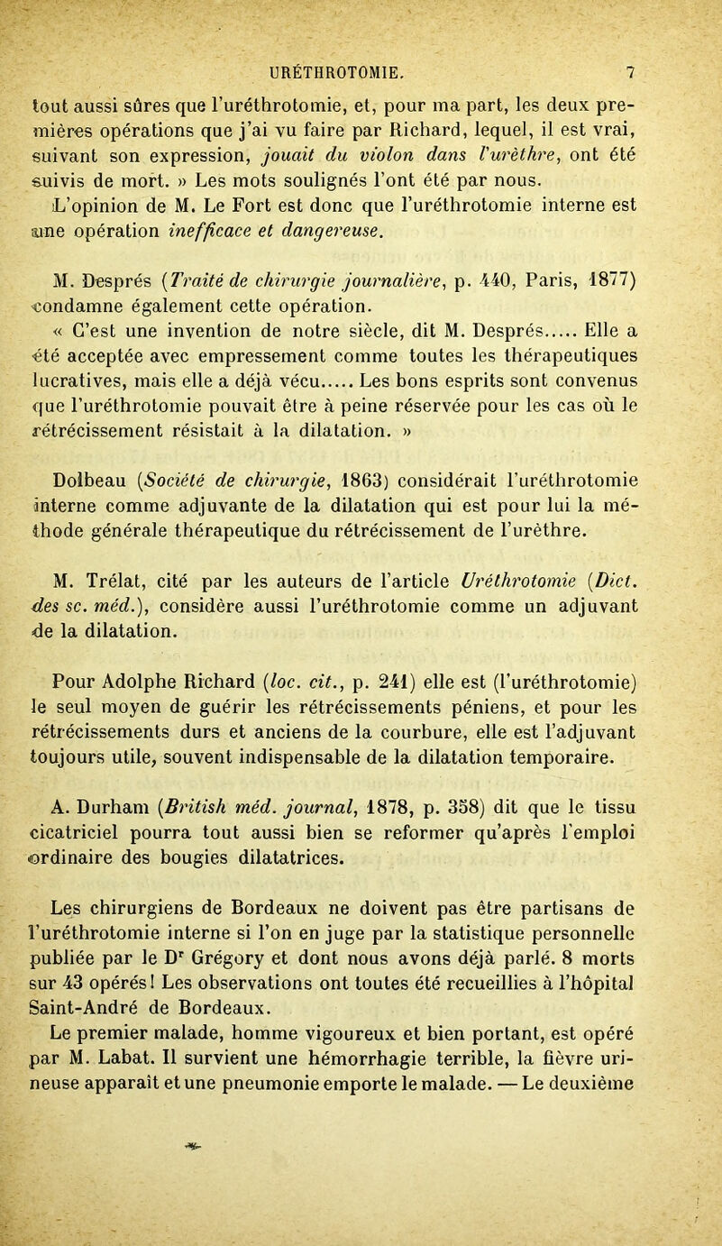 tout aussi sûres que l’uréthrotomie, et, pour ma part, les deux pre- mières opérations que j’ai vu faire par Richard, lequel, il est vrai, suivant son expression, jouait du violon dans l'urèthre, ont été &uivis de mort. » Les mots soulignés l’ont été par nous. L’opinion de M. Le Fort est donc que l’uréthrotomie interne est iune opération inefficace et dangereuse. M. Després {Traité de chirurgie journalière, p. '440, Paris, 1877) eondamne également cette opération. « C’est une invention de notre siècle, dit M. Després Elle a été acceptée avec empressement comme toutes les thérapeutiques lucratives, mais elle a déjà vécu Les bons esprits sont convenus que l’uréthrotomie pouvait être à peine réservée pour les cas où le rétrécissement résistait à la dilatation. » Dolbeau [Société de chirurgie, 1863) considérait l’uréthrotomie interne comme adjuvante de la dilatation qui est pour lui la mé- thode générale thérapeutique du rétrécissement de l’urèthre. M. Trélat, cité par les auteurs de l’article Uréthrotomie [Dict. des SC. méd.), considère aussi l’uréthrotomie comme un adjuvant de la dilatation. Pour Adolphe Richard [loc. cit., p. 241) elle est (l’uréthrotomie) le seul moyen de guérir les rétrécissements péniens, et pour les rétrécissements durs et anciens de la courbure, elle est l’adjuvant toujours utile, souvent indispensable de la dilatation temporaire. A. Durham [British méd. journal, 1878, p. 358) dit que le tissu cicatriciel pourra tout aussi bien se reformer qu’après l’emploi ordinaire des bougies dilatatrices. Les chirurgiens de Bordeaux ne doivent pas être partisans de l’uréthrotomie interne si l’on en juge par la statistique personnelle publiée par le D” Grégory et dont nous avons déjà parlé. 8 morts sur 43 opérés I Les observations ont toutes été recueillies à l’hôpital Saint-André de Bordeaux. Le premier malade, homme vigoureux et bien portant, est opéré par M. Labat. Il survient une hémorrhagie terrible, la fièvre uri- neuse apparaît et une pneumonie emporte le malade. — Le deuxième