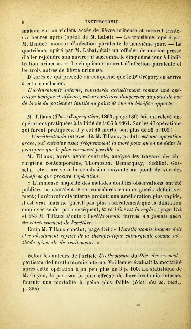 malade eut un violent accès de fièvre urineuse et mourut trente- six heures après (opéré de M. Labat). — Le troisième, opéré par M. Denucé, mourut d’infection purulente le neuvième jour. — Le quatrième, opéré par M. Labat, était un officier de marine pressé d’aller rejoindre son navire ; il succomba le cinquième jour à l’infil- tration urineuse. — Le cinquième mourut d’infection purulente et les trois autres de fièvre urineuse. D’après ce qui précède on comprend que leD'' Grégory en arrive à cette conclusion. L'uréthrotomie interne, considérée actuellement comme une opé- ration bénigne et efficace, est au contraire dangereuse au point de vue de la vie du patient et inutile au point de vue du bénéfice apporté. M. Tillaux [Thèse d'agrégation, 1863, page 136) fait un relevé des opérations pratiquées à la Pitié de 1857 à 1861. Sur les 47 opérations qui furent pratiquées, il y eut 13 morts, soit plus de 25 p. 100 ! « uréthrotomie interne, dit M. Tillaux, p. lll, est une opération grave, qui entraîne assez fréquemment la mort pour qu'on ne doive la pratiquer que le plus rarement possible. » M. Tillaux, après avoir contrôlé, analysé les travaux des chi- rurgiens contemporains, Thompson, Demarquay, Sédillot, Gos- selin, etc., arrive à la conclusion suivante au point de vue des bénéfices que procure l’opéf'ation. « L’immense majorité des malades dont les observations ont été publiées ne sauraient être considérés comme guéris définitive- ment; l’uréthrotomie interne produit une amélioration plus rapide, il est vrai, mais ne guérit pas plus radicalement que la dilatation employée seule; par conséquent, la récidive est la règle » ; page 152 et 153 M. Tillaux ajoute : \'uréthrotomie interne n'a jamais guéri lin rétrécissement de l’urèthre. Enfin M. Tillaux conclut, page 154 : « h'uréthrotomie interne doit être absolument rejetée de la thérapeutique chirurgicale comme mé- thode générale de traitement. » Selon les auteurs de l’article Uréthrotomie du Dict. des sc. méd., partisans del’uréthrotomie interne, Voillemier évaluait la mortalité après cette opération à un peu plus de 3 p. 100. La statistique de M. Guyon, le partisan le plus effréné de l’uréthrotornie interne, fournit une mortalité à peine plus faible [Dict. des sc. méd., p. 354).