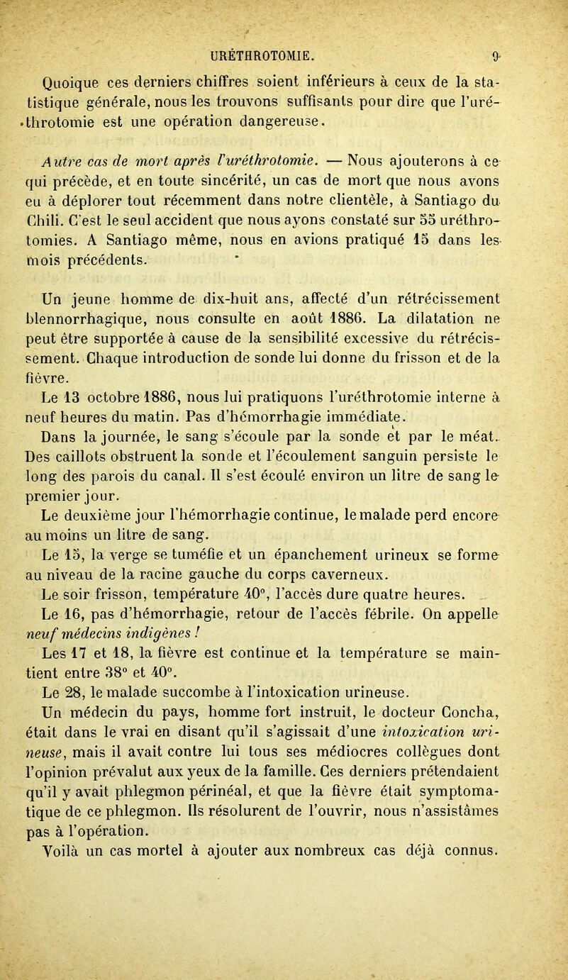 Quoique ces derniers chiffres soient inférieurs à ceux de la sta- tistique générale, nous les trouvons suffisants pour dire que l’uré- • Ihrotomie est une opération dangereuse. Autre cas de mort après l’uréthrotomie. — Nous ajouterons à ce qui précède, et en toute sincérité, un cas de mort que nous avons eu à déplorer tout récemment dans notre clientèle, à Santiago du Chili. C’est le seul accident que nous ayons constaté sur 55 uréthro- lomies. A Santiago même, nous en avions pratiqué 15 dans les- mois précédents. Un jeune homme de dix-huit ans, affecté d’un rétrécissement blennorrhagique, nous consulte en août 1886. La dilatation ne peut être supportée à cause de la sensibilité excessive du rétrécis- sement. Chaque introduction de sonde lui donne du frisson et de la fièvre. Le 13 octobre 1886, nous lui pratiquons l’uréthrotomie interne à neuf heures du matin. Pas d’hémorrhagie immédiate. Dans la journée, le sang s’écoule par la sonde et par le méat.. Des caillots obstruent la sonde et l’écoulement sanguin persiste le long des parois du canal. 11 s’est écoulé environ un litre de sang le- premier jour. Le deuxième jour l’hémorrhagie continue, le malade perd encore au moins un litre de sang. Le 15, la verge se tuméfie et un épanchement urineux se forme- au niveau de la racine gauche du corps caverneux. Le soir frisson, température 40, l’accès dure quatre heures. Le 16, pas d’hémorrhagie, retour de l’accès fébrile. On appelle neuf médecins indigènes ! Les 17 et 18, la fièvre est continue et la température se main- tient entre 38 et 40. Le 28, le malade succombe à l’intoxication urineuse. Un médecin du pays, homme fort instruit, le docteur Concha, était dans le vrai en disant qu’il s’agissait d’une intoxication uri- neuse, mais il avait contre lui tous ses médiocres collègues dont l’opinion prévalut aux yeux de la famille. Ces derniers prétendaient qu’il y avait phlegmon périnéal, et que la fièvre était symptoma- tique de ce phlegmon. Ils résolurent de l’ouvrir, nous n’assistâmes pas à l’opération. Voilà un cas mortel à ajouter aux nombreux cas déjà connus.