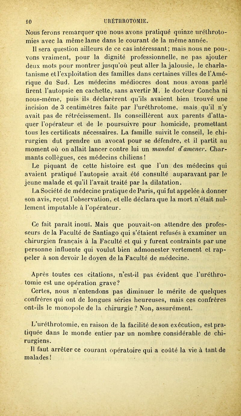 Nous ferons remarquer que nous avons pratiqué quinze urélhroto- mies avec la même lame dans le courant de la même année. 11 sera question ailleurs de ce cas intéressant; mais nous ne pou-, vons vraiment, pour la dignité professionnelle, ne pas ajouter deux mots pour montrer jusqu’où peut aller la jalousie, le charla- tanisme et l’exploitation des familles dans certaines villes de l’Amé- rique du Sud. Les médecins médiocres dont nous avons parlé firent l’autopsie en cachette, sans avertir M. le docteur Goncha ni nous-même, puis ils déclarèrent qu’ils avaient bien trouvé une incision de 3 centimètres faite par l’uréthrotome, mais qu’il n’y avait pas de rétrécissement. Ils conseillèrent aux parents d’atta- quer l’opérateur et de le poursuivre pour homicide, promettant tous les certificats nécessaires. La famille suivit le conseil, le chi- rurgien dut prendre un avocat pour se défendre, et il partit au moment où on allait lancer contre lui un mandat d'amener. Char- mants collègues, ces médecins chiliens ! Le piquant de cette histoire est que l’un des médecins qui avaient pratiqué l’autopsie avait été consulté auparavant par le jeune malade et qu’il l’avait traité par la dilatation. La Société de médecine pratique de Paris, qui fut appelée à donner son avis, reçut l’observation, et elle déclara que la mort n’était nul- lement imputable à l’opérateur. Ce fait paraît inouï. Mais que pouvait-on attendre des profes- seurs de la Faculté de Santiago qui s’étaient refusés à examiner un chirurgien français à la Faculté et qui y furent contraints par une personne influente qui voulut bien admonester vertement et rap- peler à son devoir le doyen de la Faculté de médecine. Après toutes ces citations, n’est-il pas évident que l’uréthro- lomie est une opération grave? Certes, nous n’entendons pas diminuer le mérite de quelques confrères qui ont de longues séries heureuses, mais ces confrères ont-ils le monopole de la chirurgie ? Non, assurément. L’uréthrotomie, en raison de la facilité de son exécution, est pra- tiquée dans le monde entier par un nombre considérable de chi- rurgiens. Il faut arrêter ce courant opératoire qui a coûté la vie à tant de malades!