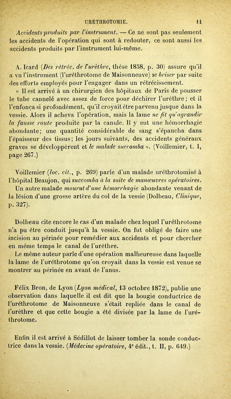 Accidents produits par l’instrument. — Ce ne sont pas seulement les accidents de l’opération qui sont à redouter, ce sont aussi les accidents produits par l’instrument lui-même. A. Icard [Des rétréc. de Vurèthre, thèse 1858, p. 30) assure qu’il a vu l’instrument (l’uréthrotome de Maisonneuve) se briser par suite des efforts employés pour l’engager dans un rétrécissement. « 11 est arrivé à un chirurgien des hôpitaux de Paris de pousser le tube cannelé avec assez de force pour déchirer l’urèthre ; et il l’enfonça si profondément, qu’il croyait être parvenu jusque dans la vessie. Alors il acheva l’opération, mais la lame ne fit qu agrandir la fausse route produite par la canule. 11 y eut une hémorrhagie abondante; une quantité considérable de sang s’épancha dans l’épaisseur des tissus; les jours suivants, des accidents généraux graves se développèrent et le malade succomba >>. (Voillemier, t. 1, page 267.) Voillemier [loc. cit., p. 269) parle d’un malade uréthrotomisé à l’hôpital Beaujon, qui succomba à la suite de manœuvres opératoires. Un autre malade mourut d'une hémorrhagie abondante venant de la lésion d’une grosse artère du col de la vessie (Dolbeau, Clinique, p. 327). Dolbeau cite encore le cas d’un malade chez lequel l’uréthrotome n’a pu être conduit jusqu’à la vessie. On fut obligé de faire une incision au périnée pour remédier aux accidents et pour chercher en même temps le canal de l’urèthre. Le même auteur parle d’une opération malheureuse dans laquelle la lame de l’uréthrotome qu’on croyait dans la vessie est venue se montrer au périnée en avant de l’anus. Félix Bron, de Lyon [Lyon médical, 13 octobre 1872), publie une observation dans laquelle il est dit que la bougie conductrice de l’uréthrotome de Maisonneuve s’était repliée dans le canal de l’urèthre et que cette bougie a été divisée par la lame de l’uré- Ihrotome. Enfin il est arrivé à Sédillot de laisser tomber la sonde conduc- trice dans la vessie. [Médecine opératoire, 4® édit., t. II, p. 649.)