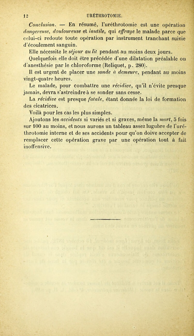 Conclusion. — En résumé, l’uréthrotomie est une opération dangereuse, douloureuse et inutile, qui effraye le malade parce que celui-ci redoute toute opération par instrument tranchant suivie d’écoulement sanguin. Elle nécessite le séjour au lit pendant au moins deux jours. Quelquefois elle doit être précédée d’une dilatation préalable ou d’anesthésie par le chloroforme (Reliquet, p. 280). 11 est urgent de placer une sonde à demeure, pendant au moins vingt-quatre heures. Le malade, pour combattre une récidive, qu’il n’évite presque jamais, devra s’astreindre à se sonder sans cesse. La récidive est presque fatale, étant donnée la loi de formation des cicatrices. Voilà pour les cas les plus simples. Ajoutons les accidents si variés et si graves, même la mort, 5 fois sur 100 au moins, et nous aurons un tableau assez lugubre de l’uré- throtomie interne et de ses accidents pour qu’on doive accepter de remplacer cette opération grave par une opération tout à fait inoffensive.