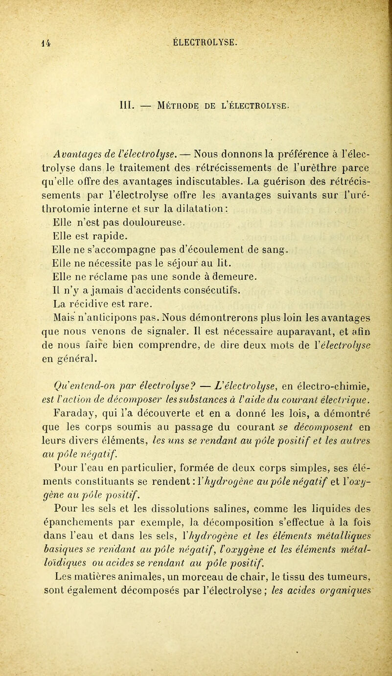 III. — Méthode de l’électrolyse. Avantages de Vélectrolyse. — Nous donnons la préférence à l’élec- trolyse dans le traitement des rétrécissements de l’urèthre parce qu’elle offre des avantages indiscutables. La guérison des rétrécis- sements par l’électrolyse offre les avantages suivants sur l’uré- throtomie interne et sur la dilatation: Elle n’est pas douloureuse. Elle est rapide. Elle ne s’accompagne pas d’écoulement de sang. Elle ne nécessite pas le séjour au lit. Elle ne réclame pas une sonde à demeure. 11 n’y a jamais d’accidents consécutifs. La récidive est rare. Mais n’anticipons pas. Nous démontrerons plus loin les avantages que nous venons de signaler. Il est nécessaire auparavant, et afin de nous faire bien comprendre, de dire deux mots de Vélectrolyse en général. Qu entend-on par électrolyse? —L'électrolyse, en électro-chimie^ est l'action de décomposer les substances à l'aide du courant électrique. Faraday, qui l’a découverte et en a donné les lois, a démontré que les corps soumis au passage du courant se décomposent en leurs divers éléments, les uns se rendant au pôle positif et les autres au pôle négatif. Pour l’eau en particulier, formée de deux corps simples, ses élé- ments constituants se rendent : Vhydrogène au pôle négatif et Voxy- gène au pôle positif. Pour les sels et les dissolutions salines, comme les liquides des épanchements par exemple, la décomposition s’effectue à la fois dans l’eau et dans les sels, Vhydrogène et les éléments métalliques basiques se rendant au pôle négatif, l'oxygène et les éléments métal- loidiques ou acides se rendant au pôle positif. Les matières animales, un morceau de chair, le tissu des tumeurs, sont également décomposés par l’électrolyse ; les acides organiques