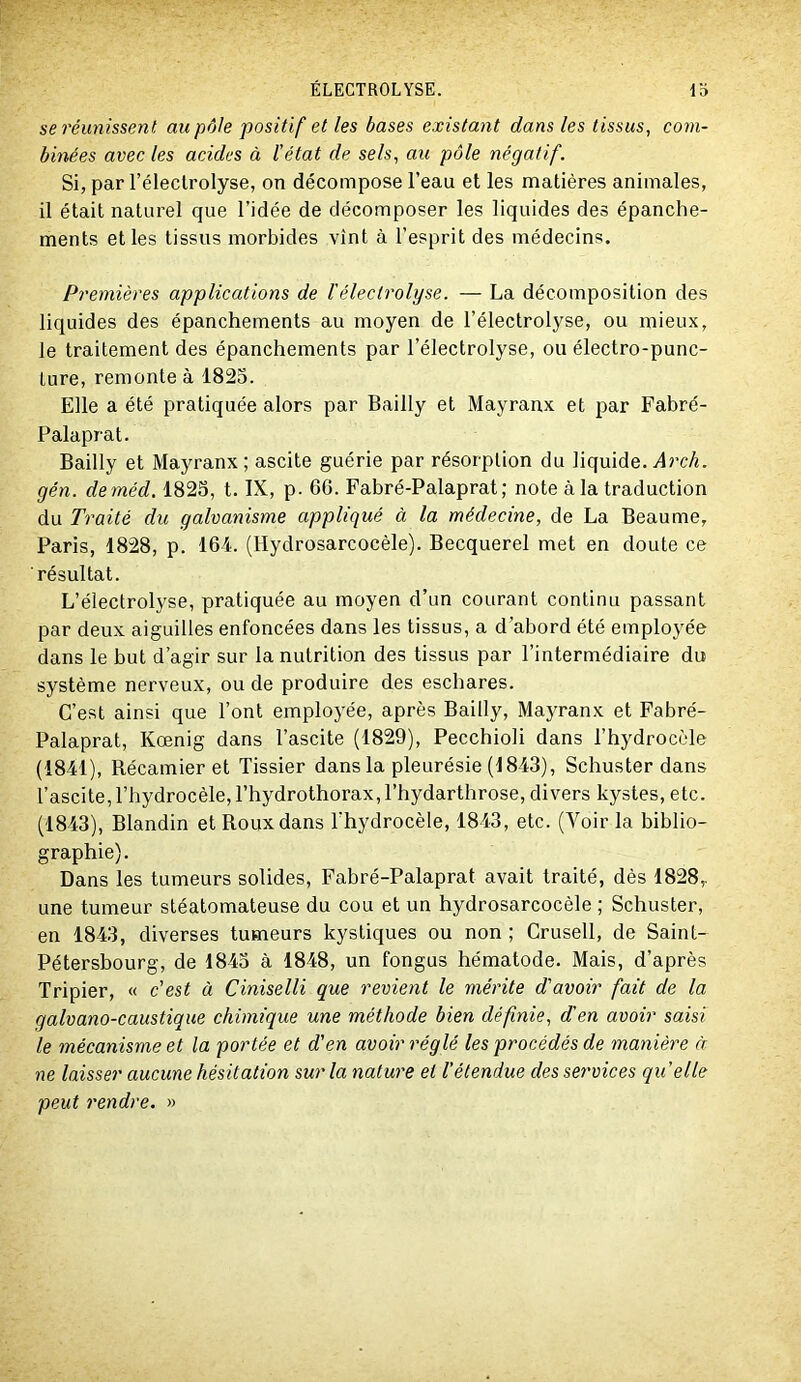 se réunissent au pôle positif et les bases existant dans les tissus, com- binées avec les acides à l'état de sels, au pôle négatif. Si, par l’éleclrolyse, on décompose l’eau et les matières animales, il était naturel que l’idée de décomposer les liquides des épanche- ments et les tissus morbides vînt à l’esprit des médecins. Premières applications de ïélectrohjse. — La décomposition des liquides des épanchements au moyen de l’électrolyse, ou mieux, le traitement des épanchements par l’électrolyse, ou électro-punc- ture, remonte à 1823. Elle a été pratiquée alors par Bailly et Mayranx et par Fabré- Palaprat. Bailly et Mayranx; ascite guérie par résorption du liquide. i4rc/«. gén. deméd, 1825, t. IX, p. 66. Fabré-Palaprat; note à la traduction du Traité du galvanisme appliqué à la médecine, de La Beaume, Paris, 1828, p. 164. (Hydrosarcocèle). Becquerel met en doute ce résultat. L’électrolyse, pratiquée au moyen d’un courant continu passant par deux aiguilles enfoncées dans les tissus, a d’abord été employée dans le but d’agir sur la nutrition des tissus par l’intermédiaire du système nerveux, ou de produire des eschares. C’est ainsi que l’ont employée, après Bailly, MajTanx et Fabré- Palaprat, Kœnig dans l’ascite (1829), Pecchioli dans l’hydrocèle (1841), Récamier et lissier dans la pleurésie (1843), Schuster dans l’ascite, l’hydrocèle, l’hydrothorax, l’hydarthrose, divers kystes, etc. (1843), Blandin et Roux dans l'hydrocèle, 1843, etc. (Voir la biblio- graphie). Dans les tumeurs solides, Fabré-Palaprat avait traité, dès 1828,. une tumeur stéatomateuse du cou et un hydrosarcocèle ; Schuster, en 1843, diverses tumeurs kystiques ou non ; Grusell, de Saint- Pétersbourg, de 1843 à 1848, un fongus hématode. Mais, d’après Tripier, « c'est à Ciniselli que revient le mérite d'avoir fait de la galvano-caustique chimique une méthode bien définie, d'en avoir saisi le mécanisme et la portée et d'en avoir réglé les procédés de manière à ne laisser aucune hésitation sur la nature et l'étendue des services quelle peut rendre. »