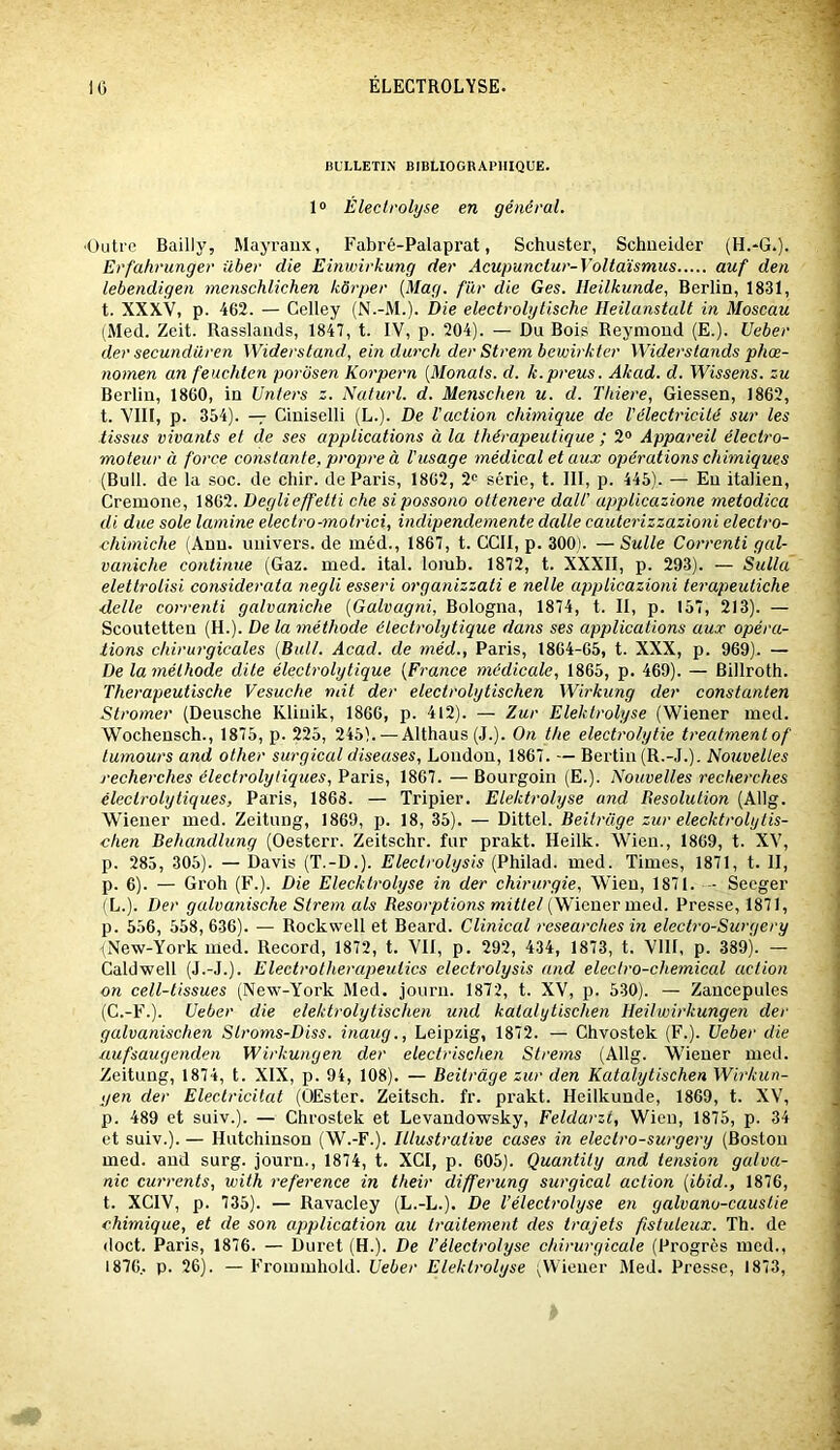 BULLETIN BIBLIOGRAPHIQUE. 1» Éleclrolyse en général. ■Outre Bailly, Mayraiix, Fabré-Palaprat, Schuster, Schneider (H.-G.). Erfahrunger über die Einwirkung der Acupunctur-Voltaismus auf den lebendigen menschlichen kôrper {Mag. fur die Ges. lleilkunde, Berlin, 1831, t. XXXV, p. 462. — Celley (N.-M.). Die electrolytische Heilanstalt in Moseau (Med. Zeit. Rasslands, 1847, t. IV, p. 204). — Du Bois Reymond (E.). Ueber der secundüren Widerstand, ein durch der Strem bewirkter Widerstands phæ- nomen an feuchten porosen Korpern [Monats. d. k.preus. Akad. d. Wisse?is. zu Berlin, 1860, in Unters z. Naturl. d. Menschen u. d. Tliiere, Giessen, 1862, t. VIII, p. 354). — Ciniselli (L.). De l'action chimique de l'électricité sur les tissus vivants et de ses applications à la thérapeutique ; 2“ Appareil électro- moteur à force constante, propre à l'usage médical et aux opérations chimiques (Bull, de la soc. de chir. de Paris, 1862, 2“ série, t. 111, p. 445). — Eu italien, Cremone, 1862. Deglieffetti che sipossono ottenere dall' applicazione metodica di due sole lamine electro-motrici, indipendemente dalle cauterizzazioni electro- chimiche (Ann. univers, de inéd., 1867, t. CCII, p. 300). — Suite Correnti gal- vaniche continue (Gaz. med. ital. lomb. 1872, t. XXXII, p. 293). — Sulla eletlrolisi considerata negli esseri organizzati e nelle applicazioni terapeuiiche ■delle correnti galvaniche {Galvagni, Bologna, 1874, t. II, p. 157, 213). — Scoutetteu (H.). De la méthode électrolytique dans ses applications aux opéra- tions chirurgicales {Bull. Acad, de méd., Paris, 1864-05, t. XXX, p. 969). — De la méthode dite électrolytique {France médicale, 1865, p. 469). — Billroth. Therapeutische Vesuche mit der eleclrolytischen Wirkung der constanten Stromer (Deusche Kliuik, 1860, p. 4l2). — Zur Elektrolyse (Wiener med. Wochensch., 1875, p. 225, 245). — Althaus(J.). On the electrohytie treatmenlof lumours and other surgieal diseases, London, 1867. — Berlin (R.-.I.). Nouvelles recherches électrolytiques, Paris, 1867. — Bourgoin (E.). Nouvelles recherches éleclroiytiques, Paris, 1868. — Tripier. Elektrolyse and Résolution (Allg. Wiener med. Zeitung, 1869, p. 18, 35). — Dittel. Beilrage zur elecktrolylis- chen Behandlung (Oesterr. Zeitschr. fur prakt. Heilk. Wien., 1869, t. XV, p. 285, 305). — Davis (T.-D.). Eleclrolysis {Philaid. med. Times, 1871, t. II, p. 6). — Groh (F.). Die Elecktrolyse in der chirurgie, Wien, 1871. -- Secger (L.). Der galvanische Strem als Résorptions (Wiener med. Presse, 1871, p. 556, 558,636). — Rockwell et Beard. Clinical researches in electro-Surgery (New-York med. Record, 1872, t. VU, p. 292, 434, 1873, t. VllI, p. 389). — Caldwell (J.-J.). Electrotherapeulics electrolysis and electro-chemical action on cell-tissues (New-York Med. jouru. 1872, t. XV, p. 530). — Zaucepules (C.-F.). Ueber die elektrolytischen und katalytischen Heilwirkungen der galvanischen Slroms-Diss. inaug., Leipzig, 1872. — Chvostek (F.). Ueber die aufsaugenden Wirkungen der electrischen Strems (Allg. Wiener med. Zeitung, 1874, t. XIX, p. 94, 108). — Beitràge zur den Katalytischen Wirkun- gen der Electricitat (OEster. Zeitsch. fr. prakt. Heilkuude, 1869, t. XV, p. 489 et suiv.). — Chrostek et Levandowsky, Feldarzt, Wien, 1875, p. 34 et suiv.). — Hutchinson (W.-F.). Illustrative cases in eleclro-surgery (Boston med. and surg. journ., 1874, t. XCI, p. 605). Quantily and tension galva- nic currents, with référencé in their differung surgieal action {ibid., 1876, t. XCIV, p. 735). — Ravacley (L.-L.). De l’électrolyse en galvano-caustie chimique, et de son application au traitement des trajets fistuleux. Th. de doct. Paris, 1876. — Duret (H.). De Véleclrolyse chirurgicale (Progrès med., 1870.. p. 26). — Frommhold. Ueber Elektrolyse (Wiener Med. Presse, 1873,