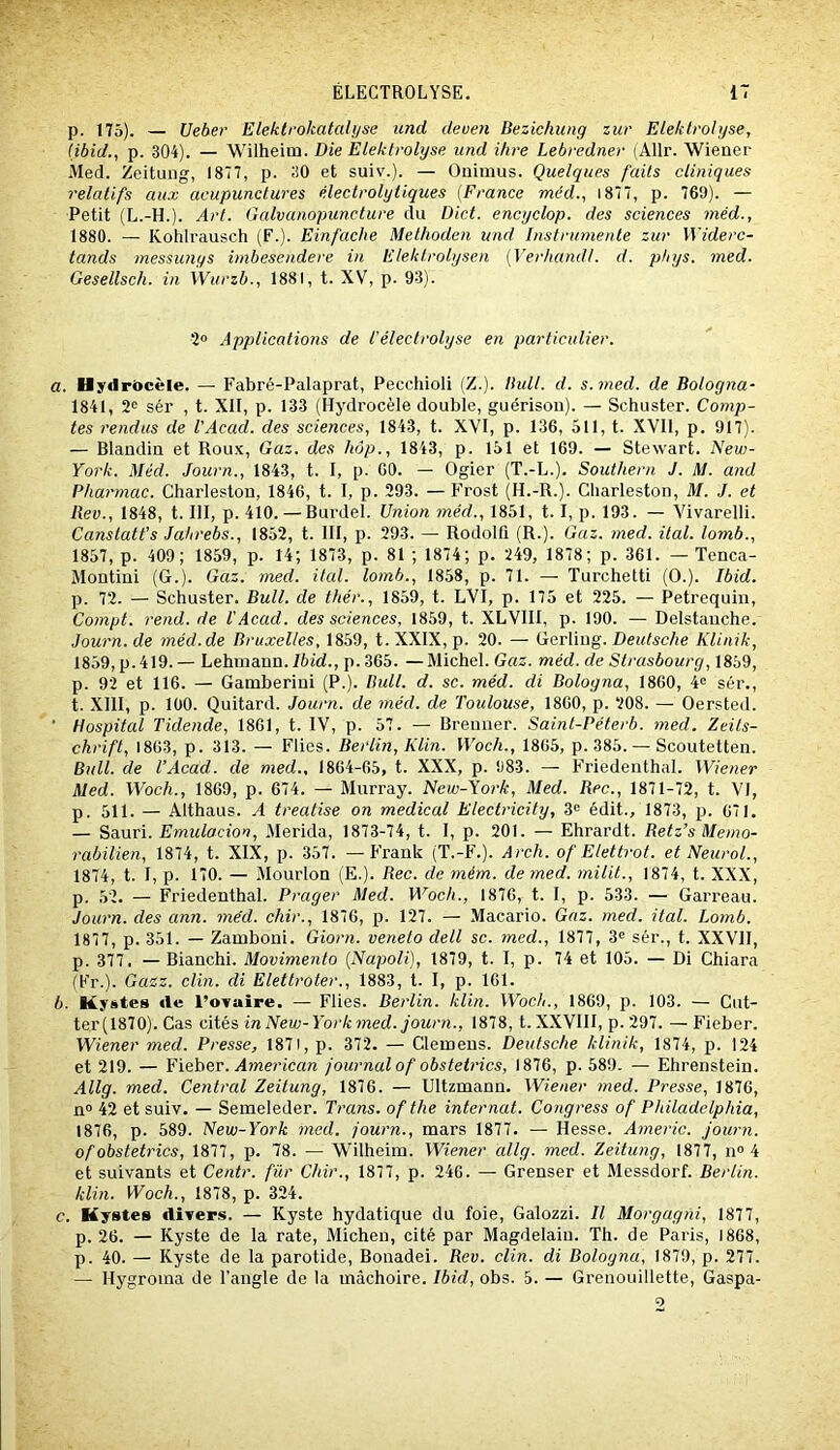 p. 175). — Ueber Elektrokatahjse und deuen Bezichung zur Elektrolyse, (ibid., p. 304). — Wilheim. Die Elektrolyse und ihre Lebredner (Allr. Wiener Med. Zeitung, 1877, p. 30 et suiv.). — Ouimus. Quelques faits cliniques relatifs aux acupunctures électrolyliques [France méd., 1877, p. 769). — Petit (L.-H.). Art. Galvanopuncture du Dict. encyclop. des sciences méd., 1880. — Kohlrausch (F.). Einfache Methoden und Instrumente zur Widerc- tands messunys imbesendere in Elektrolysen [Verhandt. d. pbys. med. Gesellsch. in Wurzb., 1881, t. XV, p. 93). 2° Applications de iéleclrolyse en particulier. a. Hyilrôcèle. — Fabré-Palaprat, Pecchioli (Z.). Ihdl. d. s. med. de Bologna- 1841, 2® sér , t. XIF, p. 133 (Hydrocèle double, guérison). — Scbuster. Comp- tes rendus de l'Acad. des sciences, 1843, t. XVI, p. 136, 511, t. XVII, p. 917). — Blandin et Roux, Gaz. des hôp., 1843, p. 151 et 169. — Stewart. New- York. Méd. Journ., 1843, t. I, p. 60. — Ogier (T.-L.). Southern J. M. and Pharmac. Cbarleston, 1846, t. I, p. 293. — Frost (H.-R.). Charleston, M. J. et Bev., 1848, t. III, p. 410. —Burdel. Union méd., 1851, 1.1, p. 193. — Yivarelli. Canstatt’s Jahrebs., 1852, t. III, p. 293. — Rodolfi (R.). Gaz. med. ital. lomb., 1857, p. 409; 1859, p. 14; 1873, p. 81 ; 1874; p. 249, 1878; p. 361. — Tenca- Montini (G.). Gaz. med. ital. lomb., 1858, p. 71. — Turchetti (O.). Ibid. p. 72. — Schuster. Bull, de thér., 1859, t. LVI, p. 175 et 225. — Petrequin, Compt. rend, de U Acad, des sciences, 1859, t. XL VIII, p. 190. — Delstanche. Journ.de méd.de Bruxelles, 1859, t.XXlX, p. 20. — GcvWog. Deutsche Klinik, 1859, p. 419.— Lehniann.76id., p.365. — Michel. Gaz. méd. de Strasbourg, 1859, p. 92 et 116. — Gamberini (P.). Bull. d. sc. méd. di Bologna, 1860, 4« sér., t. XllI, p. 100. Quitard. Journ. de méd. de Toulouse, 1860, p. 208. — Oersted. ■ Hospital Tidende, 1861, t. IV, p. 57. — Brenner. Saint-Péterb. med. Zeits- chrift, 1863, p. 313. — Flies. Berlin, Klin. Woch., 1865, p. 385. — Scoutetten. Bull, de l’Acad. de med., 1864-65, t. XXX, p. 983. — Friedenthal. Wiener Med. Woch., 1869, p. 674. — Murray. New-York, Med. Bec., 1871-72, t. VI, p. 511. — Althaus. A treatise on medical Electricity, 3<= édit., 1873, p. 671. — SdMvi. Emulacion, Merida, 1873-74, t. 1, p. 201. — Ehrardt. Betz’s Memo- rabilien, 1874, t. XIX, p. 357. — Frank (T.-F.). Arch. of Elettrot. et Neurol., 1874, t. 1, p. 170. — Mourlon (E.). Bec. de rném. de med. milil., 1874, t. XXX, p. 52. — Friedenthal. Prager Med. Woch., 1876, t. I, p. 533. — Garreau. Journ. des ann. méd. chir., 1876, p. 127. — Macario. Gaz. med. ital. Lomb. 1877, p. 351. — Zamboni. Giorn. veneto dell sc. med., 1877, 3® sér., t. XXVII, p. 377. — Blanchi. Movimento [Napoli), 1879, t. I, p. 74 et 105. — Di Chiara (Fr.). Gazz. clin, di Eletlroter., 1883, t. I, p. 161. b. Kystes «le l’ovaire. — Flies. Berlin, klin. Woch., 1869, p. 103. — Cut- ter (1870). Cas cités in New-York med. journ., 1878, t. XXVIII, p. 297. — Fieber. Wiener med. Presse, 1871, p. 372. — Cleœens. Deutsche klinik, 1874, p. 124 et 219. — Fieber. .^werican journal of obstelrics, 1876, p. 589. — Ehrenstein. Allg. med. Central Zeitung, 1876. — Ultzmann. Wiener med. Presse, 1876, n“ 42 et suiv. — Semeleder. Trans. of the internat. Congress of Philadelphia, 1876, p. 589. New-York med. journ., mars 1877. — Hesse. Americ. journ. ofohstetrics, 1877, p. 78. — Wilheim. Wiener allg. med. Zeitung, 1877, n» 4 et suivants et Centr. fur Chir., 1877, p. 246. — Grenser et Messdorf. Berlin, klin. Woch., 1878, p. 324. <?. Kystes divers. — Kyste hydatique du foie, Galozzi. Il Morgagiii, 1877, p. 26. — Kyste de la rate, Michen, cité par Magdelain. Th. de Paris, 1868, p. 40. — Kyste de la parotide, Bonadei. Rev. clin, di Bologna, 1879, p. 277. — Hygroina de l’angle de la mâchoire. Ibid, obs. 5. — Grenouillette, Gaspa-