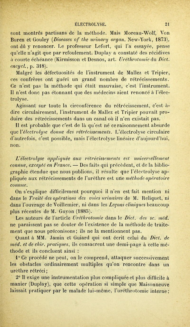 sont montrés partisans de la méthode. Mais Moreau-Wolf, Von Buren et Gouley {Diseases of the urinary organ. New-York, 1873), ont dû y renoncer. Le professeur Lefort, qui l’a essayée, pense qu’elle n’agit que par refoulement. Duplay a constaté des récidives à courte échéance (Kirmisson et Desnos, art. Uréthrotomie d\i Dict. encycL, p. 318). Malgré les défectuosités de l’instrument de Mallez et Tripier, ces confrères ont guéri un grand nombre de rétrécissements. Ce n’est pas la méthode qui était mauvaise, c’est l’instrument. Il n’est donc pas étonnant que des médecins aient renoncé à l’élec- trolyse. Agissant sur toute la circonférence du rétrécissement, c’est à- dire circulairement, l’instrument de Mallez et Tripier pouvait pro- duire des rétrécissements dans un canal où il n’en existait pas. Il est probable que c’est de là qu’est né ce raisonnement absurde que Vélectrolyse donne des rétrécissements. L’électrolyse circulaire d’autrefois, c’est possible, mais l’électrolyse linéaire d’aujourd’hui, non. Vélectrolyse appliquée aux rétrécissements est universellement connue, excepté en France. — Des faits qui précèdent, et de la biblio- graphie étendue que nous publions, il résulte que l’éJeclroIyse ap- pliquée aux rétrécissements de l’urèthre est uiie méthode opératoire connue. On s’explique difficilement pourquoi il n’en est fait mention ni dans le Traité des opérations des voies urinaires de M. Reliquet, ni dans l’ouvrage de Voillemier, ni dans les Leçons cliniques beaucoup plus récentes de M. Guyon (1885). Les auteurs de l’article üréthrotomie dans le Dict. des sc. méd. ne paraissent pas se douter de l’existence de la méthode de traite- ment que nous préconisons; ils ne la mentionnent pas. Quant à MM. Jamin et Guiard qui ont écrit celui du Dict. de méd. et de chir. pratiques, ils consacrent une demi-page à cette mé- thode et ils concluent ainsi : 1” Ce procédé ne peut, on le comprend, attaquer successivement les obstacles ordinairement multiples qu’on rencontre dans un urèthre rétréci; 2® Il exige une instrumentation plus compliquée et plus difficile à manier (Duplay), que cette opération si simple que Maisonneuve laissait pratiquer par le malade lui-même, l’uréthrotomie interne;