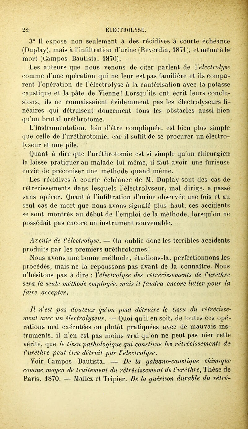 3“ Il expose non seulement à des récidives à courte échéance (Duplay), mais à l’infiltration d’urine (Reverdin, 1871), etmêmeàla mort (Campos Bautista, 1870). Les auteurs que nous venons de citer parlent de Vélectrolyse comme d’une opération qui ne leur est pas familière et ils compa- rent l’opération de l’électrolyse à la cautérisation avec la potasse caustique et la pâte de Vienne! Lorsqu’ils ont écrit leurs conclu- sions, ils ne connaissaient évidemment pas les électrolyseurs li- néaires qui détruisent doucement tous les obstacles aussi bien qu’un brutal uréthrotome. L’instrumentation, loin d’être compliquée, est bien plus simple que celle de l’uréthrotomie, car il suffit de se procurer un électro- lyseur et une pile. Quant à dire que l’uréthrotomie est si simple qu’un chirurgien la laisse pratiquer au malade lui-même, il faut avoir une furieuse envie de préconiser une méthode quand même. Les récidives à courte échéance de M. Duplay sont des cas de rétrécissements dans lesquels l’électrolyseur, mal dirigé, a passé sans opérer. Quant à l’infiltration d’urine observée une fois et au seul cas de mort que nous avons signalé plus haut, ces accidents se sont montrés au début de l’emploi de la méthode, lorsqu’on ne possédait pas encore un instrument convenable. Avenir de rélectrolyse. — On oublie donc les terribles accidents produits par les premiers uréthrotomes ! Nous avons une bonne méthode, étudions-la, perfectionnons les procédés, mais ne la repoussons pas avant de la connaître. Nous n’hésitons pas à dire : Y électrolyse des rétrécissements de Vurèlhre sera la seule méthode employée, mais il faudra encore lutter pour la faire accepter. Il n'est pas douteux qu'on peut détruire le tissu du rétrécisse- ment avec un électrolyseur. — Quoi qu’il en soit, de toutes ces opé- rations mal exécutées ou plutôt pratiquées avec de mauvais ins- truments, il n’en est pas moins vrai qu’on ne peut pas nier cette vérité, que le tissu pathologique qui constitue les rétrécissements de l'urèthre peut être détruit par l'électrolyse. Voir Campos Bautista. — De la galvano-caustique chimique comme moyen de traitement du rétrécissement de l'urèthre. Thèse de Paris, 1870. — Mallez et Tripier. De la guérison durable du rétré-