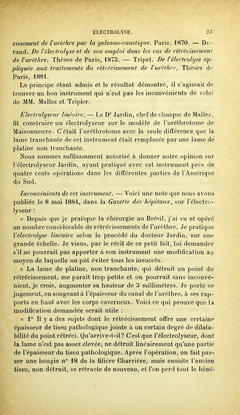 cissement de l'urèlhre par la galvano-caustique. Paris, 1870. — Du- rand. De l'électrolyse et de son emploi dans les cas de rélrécissemenl de rw'èthre, Thèses de Paris, 1873. — Tripet. De l'électrolyse ap- pliquée aux traitements du rétrécissement de ïurèthre, Thèses de Paris, 1881. Le principe étant admis et le résultat démontré, il s’agissait de trouver un bon instrument qui n’eut pas les inconvénients de celui de MM. Mallez et Tripier. Électrolyseur linéaire. — Le D'' Jardin, chef de clinique de Mallez, Qt construire un électrolyseur sur le modèle de l’uréthrotome de Maisonneuve. C’était Turéthrotome avec la seule différence que la lame tranchante de cet instrument était remplacée par une lame de platine non tranchante. Nous sommes suffisamment autorisé à donner notre opinion sur l’électrolyseur Jardin, ayant pratiqué avec cet instrument près de quatre cents opérations dans les différentes parties de l’Amérique du Sud. Inconvénients de cet instrument. — Voici une note (jue nous avons publiée le 8 mai 1884, dans la Gazette des hôpitaux, sur l’électro- lyseur : « Depuis que je pratique la chirurgie au Brésil, j’ai vu et opéré un nombre considérable de rétrécissements de l’urèthre. Je pratique Vélectrolyse linéaire selon le procédé du docteur Jardin, sur une grande échelle. Je viens, par le récit de ce petit fait, lui demander s’il ne pourrait pas apporter à son instrument une modification au moyen de laquelle on pût éviter tous les insuccès. « La lame de platine, non tranchante, qui détruit un point du rétrécissement, me paraît trop petite et on pourrait sans inconvé- nient, je crois, augmenter sa hauteur de 3 millimètres. Je porte ce jugement, en songeant à l’épaisseur du canal de l’urèthre, à ses rap- ports en haut avec les corps caverneux. Voici ce qui prouve que la modification demandée serait utile : « 1“ Il y a des sujets dont le rétrécissement offre une certaine épaisseur de tissu pathologique jointe à un certain degré de dilata- bilité du point rétréci. Qu’arrive-t-il? C’est que Télectrolyseur, dont la lame n’est pas assez élevée, ne détruit linéairement qu’une partie de l’épaisseur du tissu pathologique. Après l’opération, on fait pas- ser une bougie n“ 18 de la filière Charrière, mais ensuite l’ancien tissu, non détruit, se rétracte de nouveau, et l’on perd tout le béné-