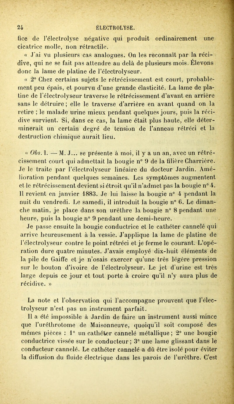 Qce de l’électrolyse négative qui produit ordinairement une cicatrice molle, non rétractile. « J'ai vu plusieurs cas analogues. On les reconnaît par la réci- dive, qui ne se fait pas attendre au delà de plusieurs mois. Élevons donc la lame de platine de l’électrolyseur. « 2“ Chez certains sujets le rétrécissement est court, probable- ment peu épais, et pourvu d’une grande élasticité. La lame de pla- tine de l’électrolyseur traverse le rétrécissement d’avant en arrière sans le détruire ; elle le traverse d’arrière en avant quand on la retire ; le malade urine mieux pendant quelques jours, puis la réci- dive survient. Si, dans ce cas, la lame était plus haute, elle déter- minerait un certain degré de tension de l’anneau rétréci et lo destruction chimique aurait lieu. « Obs. 1. — M. J... se présente à moi, il y a un an, avec un rétré- cissement court qui admettait la bougie n“ 9 de la filière Charrière. Je le traite par l’électrolyseur linéaire du docteur Jardin. Amé- lioration pendant quelques semaines. Les symptômes augmentent et le rétrécissement devient si étroit qu’il n’admet pas la bougie n° 4. Il revient en janvier 1883. Je lui laisse la bougie n® 4 pendant la nuit du vendredi. Le samedi, il introduit la bougie n“ 6. Le diman- che matin, je place dans son urèthre la bougie n“ 8 pendant une heure, puis la bougie n“ 9 pendant une demi-heure. Je passe ensuite la hougie conductrice et le cathéter cannelé qui arrive heureusement à la vessie. J’applique la lame de platine de l’électrolyseur contre le point rétréci et je ferme le courant. L’opé- ration dure quatre minutes. J’avais employé dix-huit éléments de la pile de Gaiffe et je n’osais exercer qu’une très légère pression sur le bouton d’ivoire de l’électrolyseur. Le jet d’urine est très large depuis ce jour et tout porte à croire qu’il n’y aura plus de récidive. » La note et l’observation qui l’accompagne prouvent que l’élec- trolyseur n’est pas un instrument parfait. Il a été impossible à Jardin de faire un instrument aussi mince que l’uréthrotome de Maisonneuve, quoiqu’il soit composé des mêmes pièces : 1° un cathéter cannelé métallique ; 2“ une bougie conductrice vissée sur le conducteur; 3“ une lame glissant dans le conducteur cannelé. Le cathéter cannelé a dû être isolé pour éviter la diffusion du fluide électrique dans les parois de l’urèthre. C’est