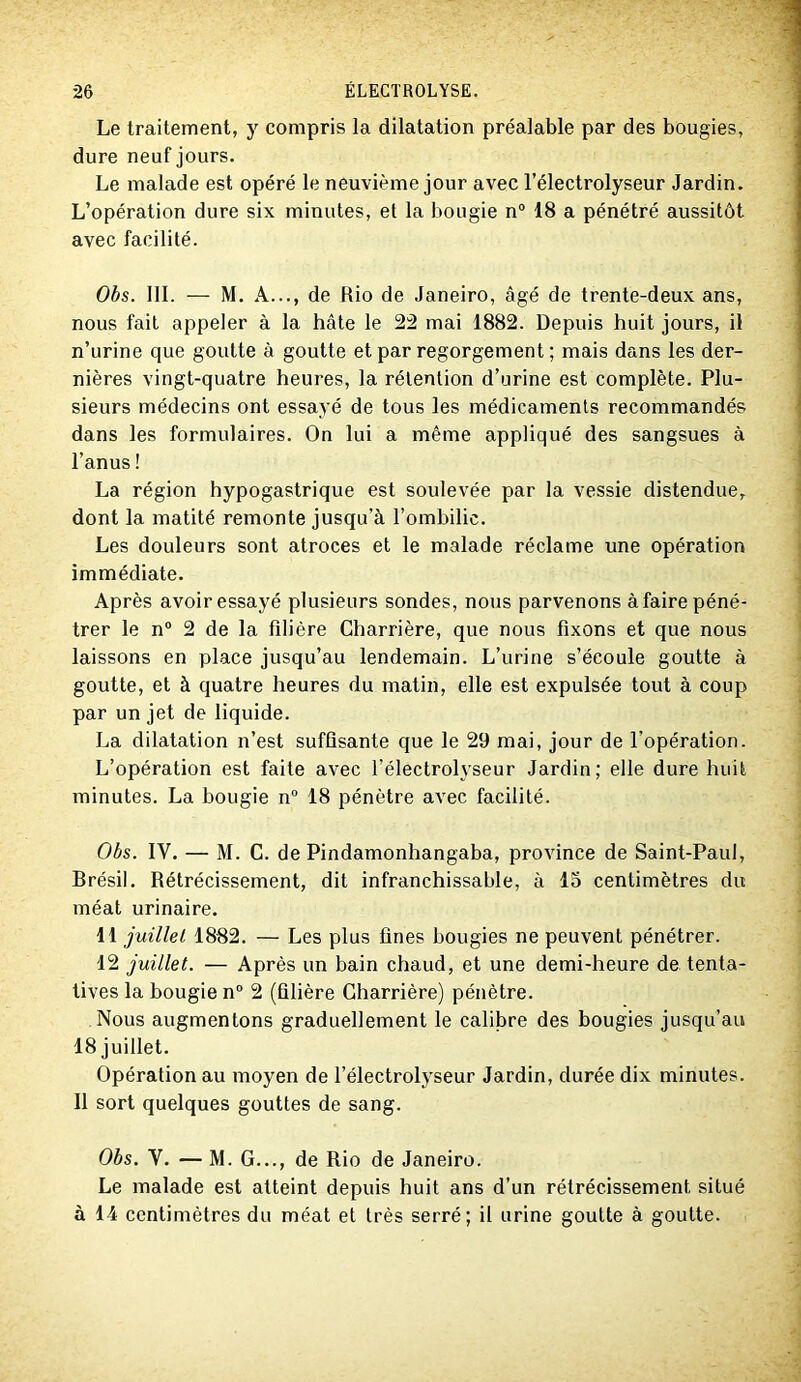 Le traitement, y compris la dilatation préalable par des bougies, dure neuf jours. Le malade est opéré le neuvième jour avec l’électrolyseur Jardin. L’opération dure six minutes, et la bougie n“ 18 a pénétré aussitôt avec facilité. Obs. 111. — M. A..., de Rio de Janeiro, âgé de trente-deux ans, nous fait appeler à la hâte le 2:2 mai 1882. Depuis huit jours, il n’urine que goutte à goutte et par regorgement ; mais dans les der- nières vingt-quatre heures, la rétention d’urine est complète. Plu- sieurs médecins ont essayé de tous les médicaments recommandés dans les formulaires. On lui a même appliqué des sangsues à l’anus ! La région hypogastrique est soulevée par la vessie distendue, dont la matité remonte jusqu’à l’ombilic. Les douleurs sont atroces et le malade réclame une opération immédiate. Après avoir essayé plusieurs sondes, nous parvenons à faire péné- trer le n° 2 de la filière Charrière, que nous fixons et que nous laissons en place jusqu’au lendemain. L’urine s’écoule goutte à goutte, et à quatre heures du matin, elle est expulsée tout à coup par un jet de liquide. La dilatation n’est suffisante que le 29 mai, jour de l’opération. L’opération est faite avec l’électrolyseur Jardin; elle dure huit minutes. La hougie n“ 18 pénètre avec facilité. Obs. IV. — M. C. de Pindamonhangaba, province de Saint-Paul, Brésil. Rétrécissement, dit infranchissable, à 15 centimètres du méat urinaire. 11 juillet 1882. — Les plus fines bougies ne peuvent pénétrer. 12 juillet. — Après un bain chaud, et une demi-heure de tenta- tives la bougie n“ 2 (filière Charrière) pénètre. Nous augmentons graduellement le calibre des bougies jusqu’au 18 juillet. Opération au moyen de l’électrolyseur Jardin, durée dix minutes. Il sort quelques gouttes de sang. Obs. V. — M. G..., de Rio de Janeiro. Le malade est atteint depuis huit ans d’un rétrécissement situé à 14 centimètres du méat et très serré; il urine goutte a goutte.