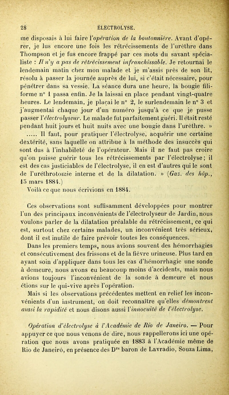 me disposais à lui faire l'opération de la boutonnière. Avant d’opé- rer, je lus encore une fois les rétrécissements de l’urèthre dans Thompson et je fus encore frappé par ces mots du savant spécia- liste : Il n'y a pas de rétrécissement infranchissable. Je retournai le lendemain matin chez mon malade et je m’assis près de son lit, résolu à passer la journée auprès de lui, si c’était nécessaire, pour pénétrer dans sa vessie. La séance dura une heure, la bougie fili- forme n“ 1 passa enfin. Je la laissai en place pendant vingt-quatre heures. Le lendemain, je plaçai le n° 2, le surlendemain le n“ 3 et j’augmentai chaque jour d’un numéro jusqu’à ce que je pusse passer Vélectrolyseur. Le malade fut parfaitement guéri. 11 était resté pendant huit jours et huit nuits avec une bougie dans l’urèthre. » Il faut, pour pratiquer l’électrolyse, acquérir une certaine dextérité, sans laquelle on attribue à la méthode des insuccès qui sont dus à l’inhabileté de l’opérateur. Mais il ne faut pas croire qu’on puisse guérir tous les rétrécissements par l’électrolyse ; il est des cas justiciables de l’électrolyse, il en est d’autres qui le sont de Furéthrotomie interne et de la dilatation. » [Gaz. des hôp., 13 mars 1884.) Voilà ce que nous écrivions en 1884. Ces observations sont suffisamment développées pour montrer l’un des principaux inconvénients de l’électrolyseur de Jardin, nous voulons parler de la dilatation préalable du rétrécissement, ce qui est, surtout chez certains malades, un inconvénient très sérieux, dont il est inutile de faire prévoir toutes les conséquences. Dans les premiers temps, nous avions souvent des hémorrhagies et consécutivement des frissons et de la fièvre urineuse. Plus tard en ayant soin d’appliquer dans tous les cas d’hémorrhagie une sonde à demeure, nous avons eu beaucoup moins d’accidents, mais nous avions toujours l’inconvénient de la sonde à demeure et nous étions sur le qui-vive après l’opération. Mais si les observations précédentes mettent en relief les incon- vénients d’un instrument, on doit reconnaître qu’elles démontrent aussi la rapidité et nous disons aussi l'innocuité de l'électrolyse. Opération d’électrolyse à l'Académie de Rio de Janeiro. — Pour appuyer ce que nous venons de dire, nous rappellerons ici une opé- ration que nous avons pratiquée en 1883 à l’Académie même de Rio de Janeiro, en présence des D'® baron de Lavradio, SouzaLima,