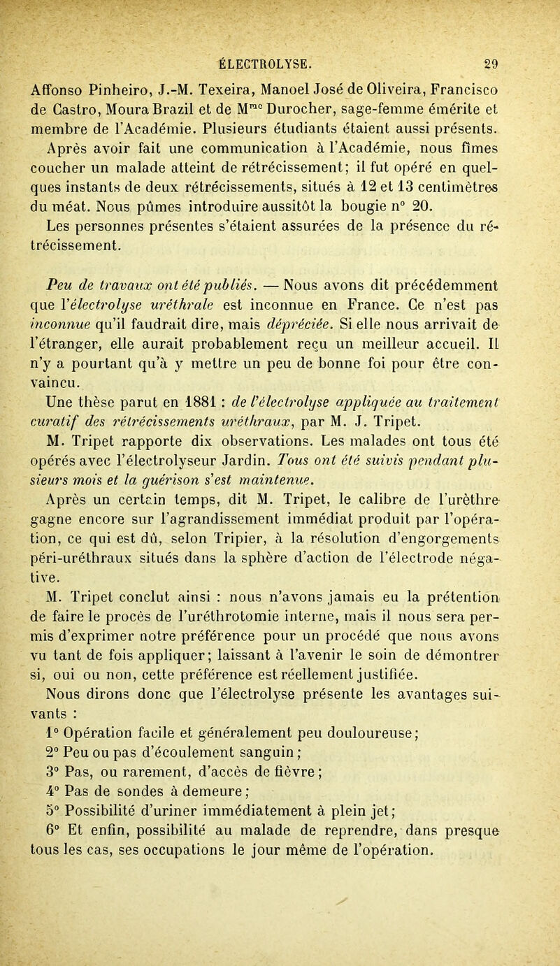 Affonso Pinheiro, J.-M. Texeira, Manoel José de Oliveira, Francisco de Castro, MouraBrazil et de M™°Durocher, sage-femme émérite et membre de l’Académie. Plusieurs étudiants étaient aussi présents. Après avoir fait une communication à l’Académie, nous fîmes coucher un malade atteint de rétrécissement; il fut opéré en quel- ques instants de deux rétrécissements, situés à 12 et 13 centimètres du méat. Nous pûmes introduire aussitôt la bougie n“ 20. Les personnes présentes s’étaient assurées de la présence du ré- trécissement. Peu de travaux ont été publiés. —Nous avons dit précédemment que Vélectrolyse uréthrale est inconnue en France. Ce n’est pas inconnue qu’il faudrait dire, mais dépréciée. Si elle nous arrivait de l’étranger, elle aurait probablement reçu un meilleur accueil. Il n’y a pourtant qu’à y mettre un peu de bonne foi pour être con- vaincu. Une thèse parut en 1881 : de l'électrolyse appliquée au traitement curatif des rétrécissements uréthraux, par M. J. Tripet. M. Tripet rapporte dix observations. Les malades ont tous été opérés avec Télectrolyseur Jardin. Tous ont été suivis pendant plu- sieurs mois et la guérison s'est maintenue. Après un certain temps, dit M. Tripet, le calibre de l’urèthro gagne encore sur l’agrandissement immédiat produit par l’opéra- tion, ce qui est dû, selon Tripier, à la résolution d’engorgements péri-uréthraux situés dans la sphère d’action de l’électrode néga- tive. M. Tripet conclut ainsi : nous n’avons jamais eu la prétention de faire le procès de l’uréthrotomie interne, mais il nous sera per- mis d’exprimer notre préférence pour un procédé que nous avons vu tant de fois appliquer; laissant à l’avenir le soin de démontrer si, oui ou non, cette préférence est réellement justifiée. Nous dirons donc que l’électrolyse présente les avantages sui- vants : 1“ Opération facile et généralement peu douloureuse; 2“ Peu ou pas d’écoulement sanguin ; 3“ Pas, ou rarement, d’accès de fièvre ; 4° Pas de sondes à demeure ; 5° Possibilité d’uriner immédiatement à plein jet; 6° Et enfin, possibilité au malade de reprendre, dans presque tous les cas, ses occupations le jour même de l’opération.