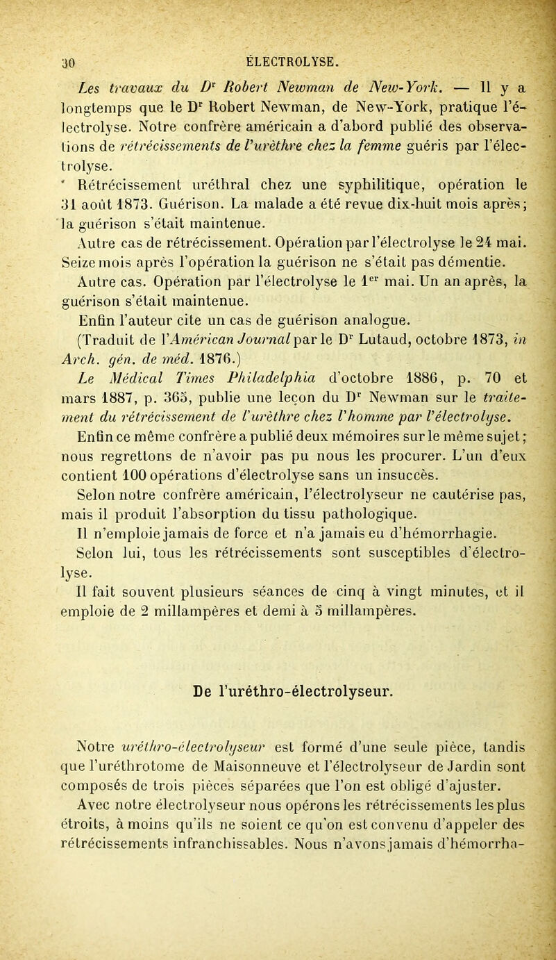 Les travaux du Robert Newman de New-York. — 11 y a longtemps que le Robert Newman, de New-York, pratique l’é- lectrolyse. Notre confrère américain a d’abord publié des observa- tions de rétrécissements de l’urèthre chez la femme guéris par l’élec- trolyse. ' Rétrécissement uréthral chez une syphilitique, opération le 31 août 1873. Guérison. La malade a été revue dix-huit mois après; la guérison s’était maintenue. Autre cas de rétrécissement. Opération par l’électrolyse le 24 mai. Seize mois après l’opération la guérison ne s’était pas démentie. Autre cas. Opération par l’électrolyse le l'' mai. Un an après, la guérison s’était maintenue. Enfin l’auteur cite un cas de guérison analogue. (Traduit de VAmérican par le D’’ Lutaud, octobre 1873, in Arch. gén. de méd. 1876.) Le Médical Times Philadelphia d’octobre 1886, p. 70 et mars 1887, p. 365, publie une leçon du D'' Newman sur le traite- ment du rétrécissement de Vurèthre chez l'homme par l’électrolyse. Enfin ce même confrère a publié deux mémoires sur le même sujet; nous regrettons de n’avoir pas pu nous les procurer. L’un d’eux contient 100 opérations d’électrolyse sans un insuccès. Selon notre confrère américain, l’électrolyseur ne cautérise pas, mais il produit l’absorption du tissu pathologique. 11 n’emploie jamais de force et n’a jamais eu d’hémorrhagie. Selon lui, tous les rétrécissements sont susceptibles d’électro- lyse. 11 fait souvent plusieurs séances de cinq à vingt minutes, et il emploie de 2 millampères et demi à 3 millampères. De l’uréthro-électrolyseur. Notre uréthro-électrohjseur est formé d’une seule pièce, tandis que Turéthrotome de Maisonneuve et l’électrolyseur de Jardin sont composés de trois pièces séparées que l’on est obligé d'ajuster. Avec notre électrolyseur nous opérons les rétrécissements les plus étroits, à moins qu’ils ne soient ce qu’on est convenu d’appeler des rétrécissements infranchissables. Nous n’avonsjamais d’hémorrha-