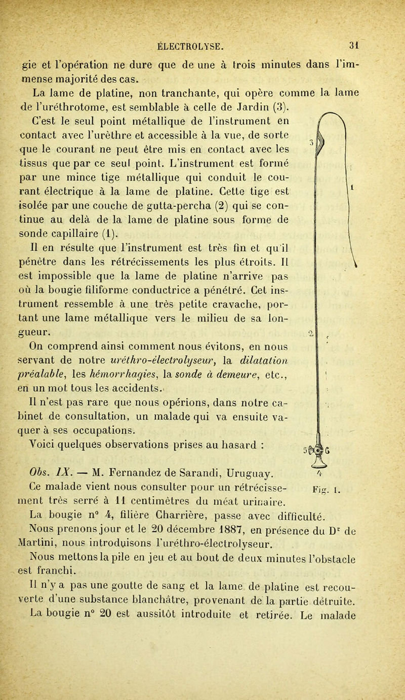 gie et l’opération ne dure que de une à trois minutes dans l’im- mense majorité des cas. La lame de platine, non tranchante, qui opère comme la lame de l’uréthrotome, est semblable à celle de Jardin (3). C’est le seul point métallique de l’instrument en contact avec l’urèthre et accessible à la vue, de sorte que le courant ne peut être mis en contact avec les tissus que par ce seul point. L’instrument est formé par une mince tige métallique qui conduit le cou- rant électrique à la lame de platine. Cette tige est isolée par une couche de gutta-percha (2) qui se con- tinue au delà de la lame de platine sous forme de sonde capillaire (1). Il en résulte que l’instrument est très fin et qu'il pénètre dans les rétrécissements les plus étroits. Il est impossible que la lame de platine n’arrive pas où la bougie filiforme conductrice a pénétré. Cet ins- trument ressemble à une très petite cravache, por- tant une lame métallique vers le milieu de sa lon- gueur. On comprend ainsi comment nous évitons, en nous servant de notre uréthro-électrolyseur, la dilatation préalable, les hémorrhagies, \&. sonde à demeure, etc., en un mot tous les accidents. Il n’est pas rare que nous opérions, dans notre ca- binet de consultation, un malade qui va ensuite va- quer à ses occupations. Voici quelques observations prises au hasard : Obs. IX. — M. Fernandez de Sarandi, Uruguay. Ce malade vient nous consulter pour un rétrécisse- Fig. i. ment très serré à II centimètres du méat urinaire. La bougie n“ 4, filière Charrière, passe avec difficulté. Nous prenons jour et le 20 décembre 1887, en présence du D' de Martini, nous introduisons l'uréthro-électrolyseur. Nous mettons la pile en jeu et au bout de deux minutes l’obstacle est franchi. Il n’y a pas une goutte de sang et la lame de platine est recou- verte d une substance blanchâtre, provenant de la partie détruite. La bougie n° 20 est aussitôt introduite et retirée. Le malade