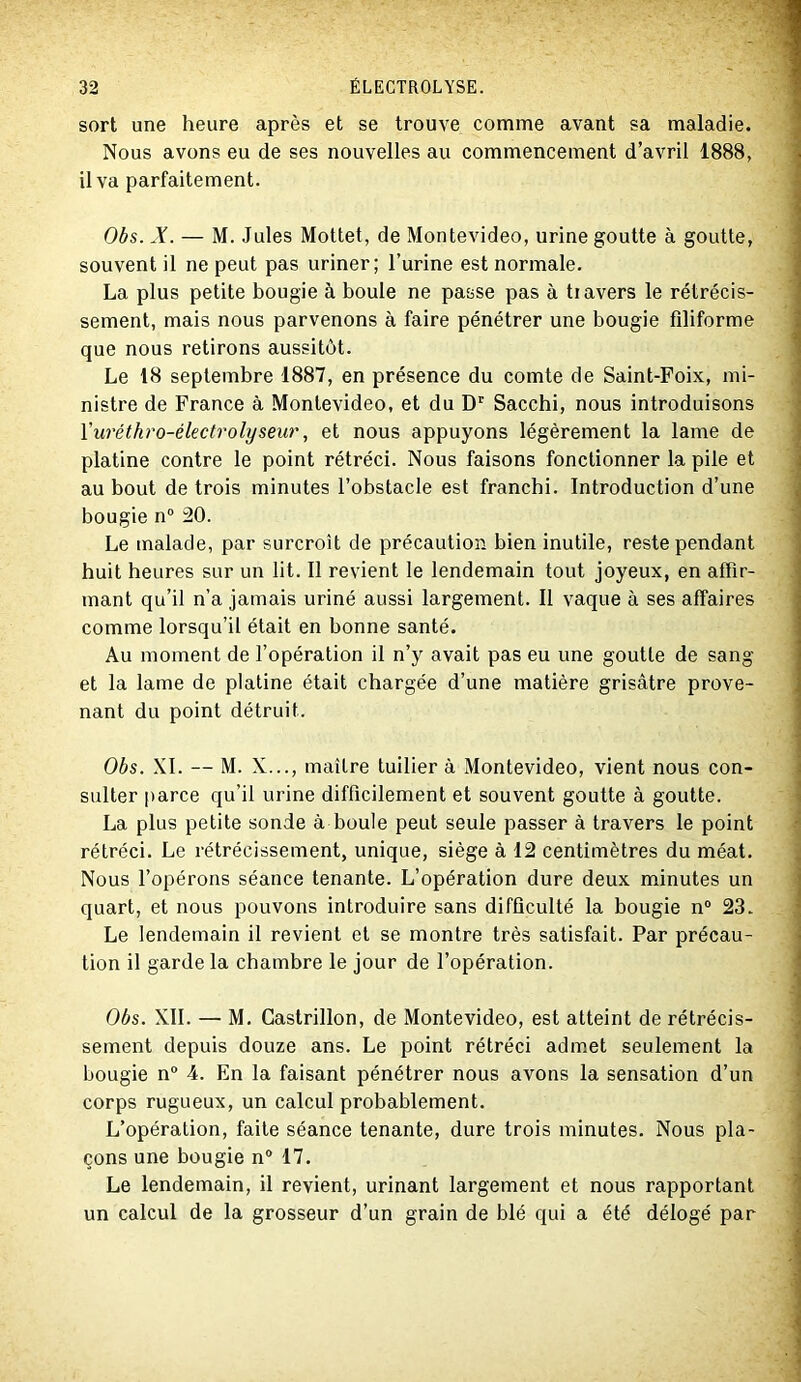 sort une heure après et se trouve comme avant sa maladie. Nous avons eu de ses nouvelles au commencement d’avril 1888, il va parfaitement. Obs. *Y. — M. Jules Mottet, de Montevideo, urine goutte à goutte, souvent il ne peut pas uriner; l’urine est normale. La plus petite bougie à boule ne passe pas à travers le rétrécis- sement, mais nous parvenons à faire pénétrer une bougie filiforme que nous retirons aussitôt. Le 18 septembre 1887, en présence du comte de Saint-Foix, mi- nistre de France à Montevideo, et du D' Sacchi, nous introduisons l'uréthro-électrolyseur, et nous appuyons légèrement la lame de platine contre le point rétréci. Nous faisons fonctionner la pile et au bout de trois minutes l’obstacle est franchi. Introduction d’une bougie n® 20. Le malade, par surcroît de précaution bien inutile, reste pendant huit heures sur un lit. Il revient le lendemain tout joyeux, en affir- mant qu’il n’a jamais uriné aussi largement. Il vaque à ses affaires comme lorsqu’il était en bonne santé. Au moment de l’opération il n’y avait pas eu une goutte de sang et la lame de platine était chargée d’une matière grisâtre prove- nant du point détruit. Obs. XL — M. X..., maître tuilier à Montevideo, vient nous con- sulter |>arce qu’il urine difficilement et souvent goutte à goutte. La plus petite sonde à boule peut seule passer à travers le point rétréci. Le rétrécissement, unique, siège à 12 centimètres du méat. Nous l’opérons séance tenante. L’opération dure deux minutes un quart, et nous pouvons introduire sans difficulté la bougie n® 23. Le lendemain il revient et se montre très satisfait. Par précau- tion il garde la chambre le jour de l’opération. Obs. XII. — M. Gastrillon, de Montevideo, est atteint de rétrécis- sement depuis douze ans. Le point rétréci admet seulement la bougie n® 4. En la faisant pénétrer nous avons la sensation d’un corps rugueux, un calcul probablement. L’opération, faite séance tenante, dure trois minutes. Nous pla- çons une bougie n® 17. Le lendemain, il revient, urinant largement et nous rapportant un calcul de la grosseur d’un grain de blé qui a été délogé par