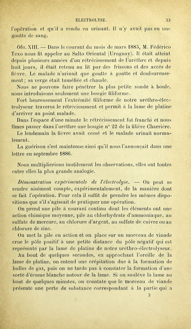 l’opération et qu’il a rendu en urinant. 11 n’y avait pas eu une goutte de sang. Obs. XIII. — Dans le courant du mois de mars 188o, M. Fédérico Texo nous fit appeler au Salto Oriental (Uruguay). Il était atteint depuis plusieurs années d’un rétrécissement de l’urèthre et depuis huit jours, il était retenu au lit par des frissons et des accès de fièvre. Le malade n’urinait que goutte à goutte et douloureuse- ment ; sa verge était tuméfiée et chaude. Nous ne pouvons faire pénétrer la plus petite sonde à boule, nous introduisons seulement une bougie filiforme. Fort heureusement l’extrémité filiforme de notre uréthro-élec- trolyseur traversa le rétrécissement et permit à la lame de platine d’arriver au point malade. Dans l’espace d’une minute le rétrécissement fut franchi et nous fîmes passer dans l’urèthre une bougie n® 22 de la filière Charrière. Le lendemain la fièvre avait cessé et le malade urinait norma- lement. La guérison s’est maintenue ainsi qu’il nous l’annonçait dans une lettre en septembre 1886. Nous multiplierions inutilement les observations, elles ont toutes entre elles la plus grande analogie. Démonstration expérimentale de l'électrohjse. — On peut se rendre aisément compte, expérimentalement, de la manière dont se fait l’opération. Pour cela il suffit de prendre les mêmes dispo- sitions que s’il s’agissait de pratiquer une opération. On prend une pile à courant continu dont les éléments ont une action chimique moyenne, pile au chlorhydrate d’ammoniaque, au sulfate de mercure, au chlorure d’argent, au sulfate de cuivre ou au chlorure de zinc. On met la pile en action et on place sur un morceau de viande crue le pôle positif à une petite distance du pôle négatif qui est représenté par la lame de platine de notre uréthro-électrolyseur. Au bout de quelques secondes, en approchant l’oreille de la lame de platine, on entend une crépitation due à la formation de bulles de gaz, puis on ne tarde pas à constater la formation d’une sorte d’écume blanche autour de la lame. Si on soulève la lame au bout de quelques minutes, on constate que le morceau de viande présente une perte de substance correspondant à la partie qui a 3