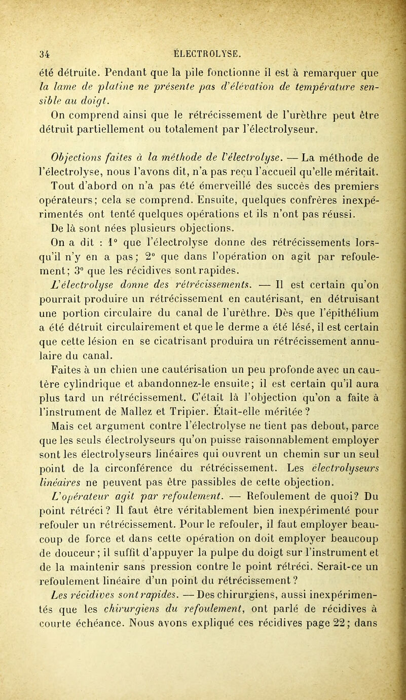 été détruite. Pendant que la pile fonctionne il est à remarquer que la lame de platine ne présente pas d'élévation de température sen- sible au doigt. On comprend ainsi que le rétrécissement de l’urèthre peut être détruit partiellement ou totalement par l’électrolyseur. Objections faites à la méthode de Vélectrolyse. — La méthode de l’électrolyse, nous l’avons dit, n’a pas reçu l’accueil qu’elle méritait. Tout d’abord on n’a pas été émerveillé des succès des premiers opérateurs; cela se comprend. Ensuite, quelques confrères inexpé- rimentés ont tenté quelques opérations et ils n’ont pas réussi. De là sont nées plusieurs objections. On a dit ; 1“ que Vélectrolyse donne des rétrécissements lors- qu’il n’y en a pas; 2“ que dans l’opération on agit par refoule- ment; 3 que les récidives sont rapides. L'électrolyse donne des rétrécissements. — Il est certain qu’on pourrait produire un rétrécissement en cautérisant, en détruisant une portion circulaire du canal de l’urèthre. Dès que l’épithélium a été détruit circulairement et que le derme a été lésé, il est certain que cette lésion en se cicatrisant produira un rétrécissement annu- laire du canal. Faites à un chien une cautérisation un peu profonde avec un cau- tère cylindrique et abandonnez-le ensuite; il est certain qu’il aura plus tard un rétrécissement. C’était là l’objection qu’on a faite à l’instrument de Mallez et Tripier. Était-elle méritée ? Mais cet argument contre l’électrolyse ne tient pas debout, parce que les seuls électrolyseurs qu’on puisse raisonnablement employer sont les électrolyseurs linéaires qui ouvrent un chemin sur un seul point de la circonférence du rétrécissement. Les électrolyseurs linéaires ne peuvent pas être passibles de cette objection. L'opérateur agit par refoulement. — Refoulement de quoi? Du point rétréci? Il faut être véritablement bien inexpérimenté pour refouler un rétrécissement. Pour le refouler, il faut employer beau- coup de force et dans cette opération on doit employer beaucoup de douceur ; il suffît d’appuyer la pulpe du doigt sur l’instrument et de la maintenir sans pression contre le point rétréci. Serait-ce un refoulement linéaire d’un point du rétrécissement? Les récidives sont rapides. —Des chirurgiens, aussi inexpérimen- tés que les chirurgiens du refoulement, ont parlé de récidives à courte échéance. Nous avons expliqué ces récidives page 22; dans