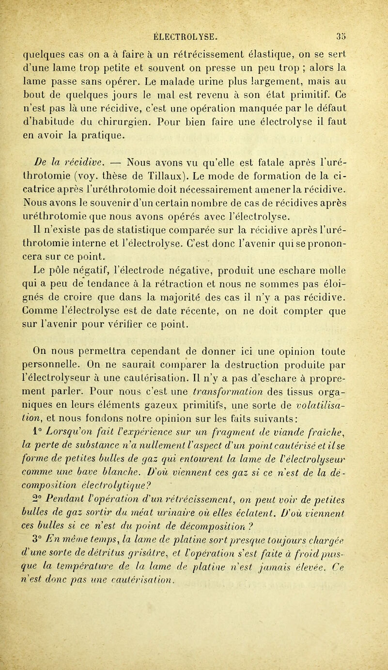 quelques cas on a à faire à un rétrécissement élastique, on se sert d’une lame trop petite et souvent on presse un peu trop ; alors la lame passe sans opérer. Le malade urine plus largement, mais au bout de quelques jours le mal est revenu à son état primitif. Ce n’est pas là une récidive, c’est une opération manquée par le défaut d’habitude du chirurgien. Pour bien faire une électrolyse il faut en avoir la pratique. De la récidive. — Nous avons vu qu’elle est fatale après l’uré- throtomie (voy. thèse de Tillaux). Le mode de formation de la ci- catrice après l’uréthrotomie doit nécessairement amener la récidive. Nous avons le souvenir d’un certain nombre de cas de récidives après uréthrotomie que nous avons opérés avec l’électrolyse. Il n’existe pas de statistique comparée sur la récidive après l’uré- throtomie interne et l’électrolyse. C’est donc l’avenir qui se pronon- cera sur ce point. Le pôle négatif, l’électrode négative, produit une eschare molle qui a peu de tendance à la rétraction et nous ne sommes pas éloi- gnés de croire que dans la majorité des cas il n’y a pas récidive. Comme l’électrolyse est de date récente, on ne doit compter que sur l’avenir pour vérifier ce point. On nous permettra cependant de donner ici une opinion toute personnelle. On ne saurait comparer la destruction produite par l’électrolyseur à une cautérisation. Il n’y a pas d’eschare à propre- ment parler. Pour nous c’est une transformation des tissus orga- niques en leurs éléments gazeux primitifs, une sorte de volatilisa- tion, et nous foncions notre opinion sur les faits suivants: 1° Lorsqu'on fait l'expérience sur un fragment de viande fraîche, la perte de substance n'a nullement l'aspect d'un point cautérisé et il se forme de petites bulles de gaz qui entourent la lame de l'électrolyseur comme une bave blanche. D'où viennent ces gaz si ce n'est de la dé- composition électrolytique? 2“ Pendant l’opération d'un rétrécissement, on peut voir de petites bulles de gaz sortir du méat urinaire où elles éclatent. D'où viennent ces bulles si ce n’est du point de décomposition ? En même temps, la lame de platine sort presque toujours chargée d'une sorte de détritus grisâtre, et Vopération s’est faite à froid puis- que la température de la, lame de platine n'est jamais élevée. Ce n'est donc pas une cautérisation.