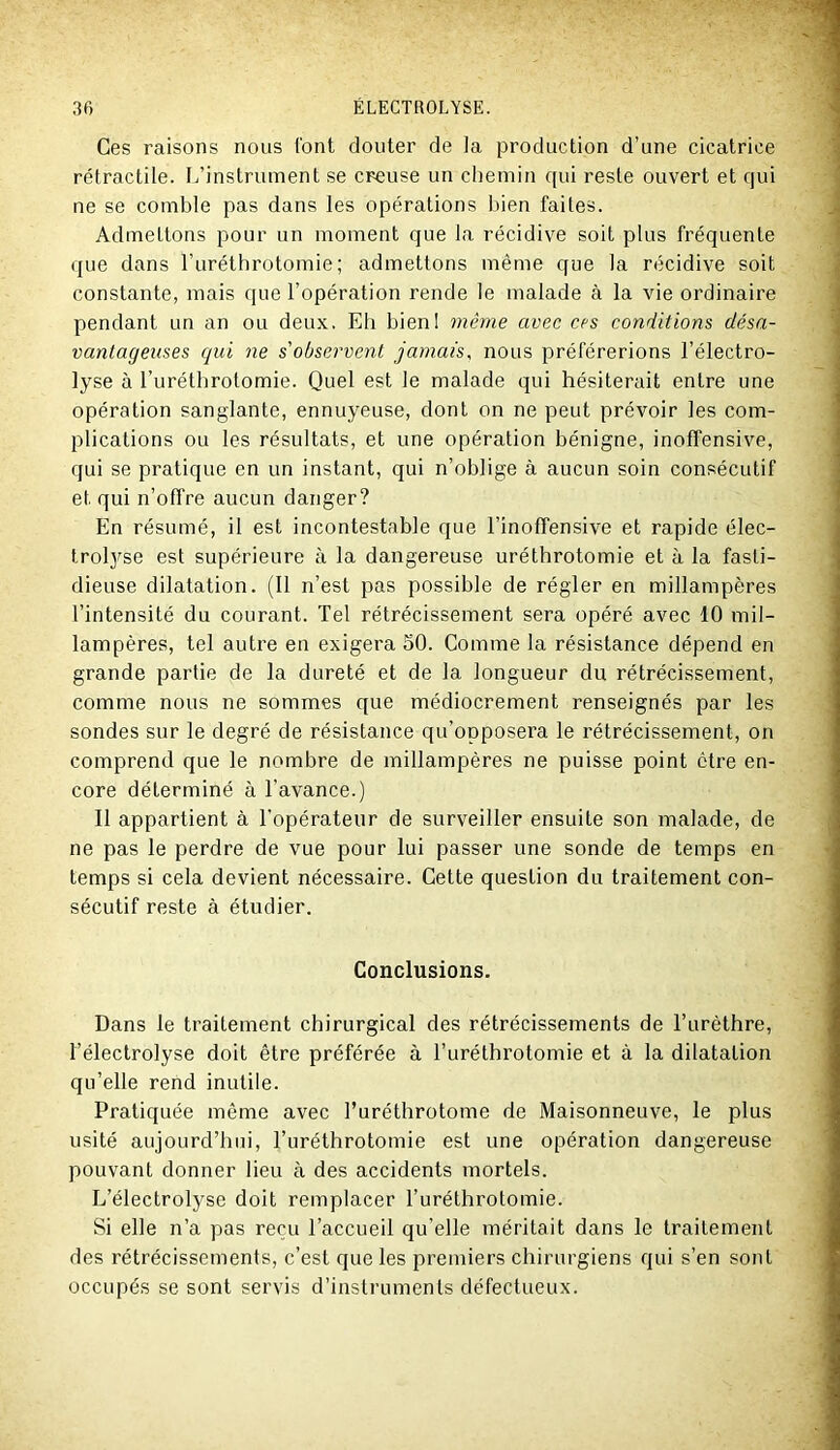 Ces raisons nous font douter de Ja production d’une cicatrice rétractile. L’instrument se creuse un chemin qui reste ouvert et qui ne se comble pas dans les opérations bien faites. Admettons pour un moment que la récidive soit plus fréquente que dans l’uréthrotomie ; admettons même que la récidive soit constante, mais que l’opération rende le malade à la vie ordinaire pendant un an ou deux. Eh bieni même avec ces conditions désa- vantageuses qui ne s'observent jamais, nous préférerions l’électro- lyse à l’uréthrotomie. Quel est le malade qui hésiterait entre une opération sanglante, ennuyeuse, dont on ne peut prévoir les com- plications ou les résultats, et une opération bénigne, inoffensive, qui se pratique en un instant, qui n’oblige à aucun soin consécutif et qui n’offre aucun danger? En résumé, il est incontestable que l’inoffensive et rapide élec- trolyse est supérieure à la dangereuse uréthrotomie et à la fasti- dieuse dilatation. (Il n’est pas possible de régler en millampères l’intensité du courant. Tel rétrécissement sera opéré avec 10 mil- lampères, tel autre en exigera SO. Comme la résistance dépend en grande partie de la dureté et de la longueur du rétrécissement, comme nous ne sommes que médiocrement renseignés par les sondes sur le degré de résistance qu’opposera le rétrécissement, on comprend que le nombre de millampères ne puisse point être en- core déterminé à l’avance.) Il appartient à l’opérateur de surveiller ensuite son malade, de ne pas le perdre de vue pour lui passer une sonde de temps en temps si cela devient nécessaire. Cette question du traitement con- sécutif reste à étudier. Conclusions. Dans le traitement chirurgical des rétrécissements de l’urèthre, l’électrolyse doit être préférée à Turéthrotomie et à la dilatation qu’elle rend inutile. Pratiquée même avec Turéthrotome de Maisonneuve, le plus usité aujourd’hui, l’uréthrotomie est une opération dangereuse pouvant donner lieu à des accidents mortels. L’électrolyse doit remplacer Turéthrotomie. Si elle n’a pas reçu l’accueil qu’elle méritait dans le traitement des rétrécissements, c’est que les premiers chirurgiens qui s’en sont occupés se sont servis d’instruments défectueux.