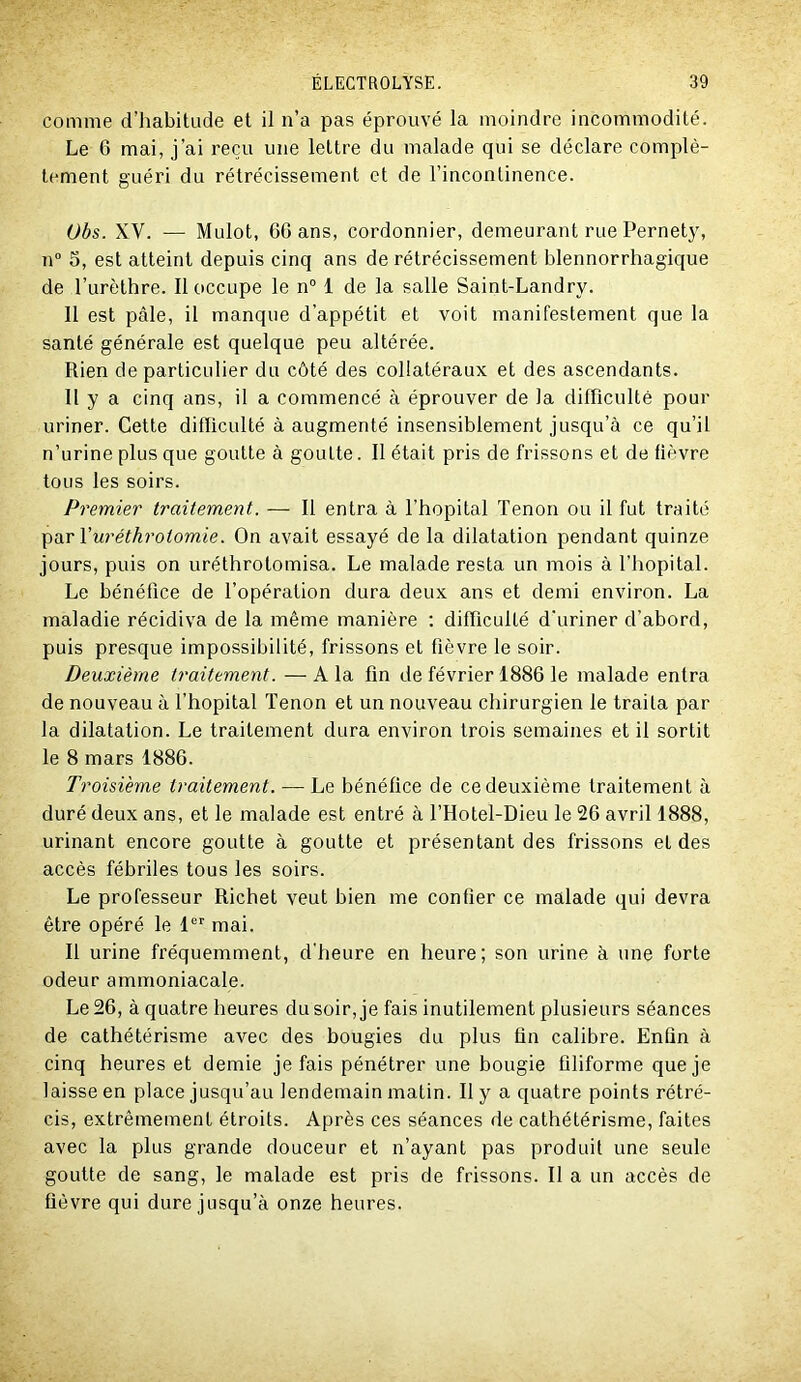 comme d’iiabitude et il n’a pas éprouvé la moindre incommodité. Le 6 mai, j’ai reçu une lettre du malade qui se déclare complè- tement guéri du rétrécissement et de l’incontinence. Obs. XV. — Mulot, 60 ans, cordonnier, demeurant rue Pernet3% n° 5, est atteint depuis cinq ans de rétrécissement blennorrhagique de l’urèthre. Il occupe le n° 1 de la salle Saint-Landry. Il est pâle, il manque d’appétit et voit manifestement que la santé générale est quelque peu altérée. Rien de particulier du côté des collatéraux et des ascendants. Il y a cinq ans, il a commencé à éprouver de la difficulté pour uriner. Cette difficulté à augmenté insensiblement jusqu’à ce qu’il n’urine plus que goutte à goutte. Il était pris de frissons et de fièvre tous les soirs. Premier traitement. — Il entra à l’hôpital Tenon ou il fut traité ^ü.r\'uréthrotomie. On avait essayé de la dilatation pendant quinze jours, puis on uréthrotomisa. Le malade resta un mois à l’hôpital. Le bénéfice de l’opération dura deux ans et demi environ. La maladie récidiva de la même manière ; difficulté d’uriner d’abord, puis presque impossibilité, frissons et fièvre le soir. Deuxième traitement. —A la fin de février 1886 le malade entra de nouveau à Thopital Tenon et un nouveau chirurgien le traita par la dilatation. Le traitement dura environ trois semaines et il sortit le 8 mars 1886. Troisième traitement. — Le bénéfice de ce deuxième traitement à duré deux ans, et le malade est entré à l’Hotel-Dieu le 26 avril 1888, urinant encore goutte à goutte et présentant des frissons et des accès fébriles tous les soirs. Le professeur Richet veut bien me confier ce malade qui devra être opéré le 1'' mai. Il urine fréquemment, d'heure en heure; son urine à une forte odeur ammoniacale. Le 26, à quatre heures du soir, je fais inutilement plusieurs séances de cathétérisme avec des bougies du plus fin calibre. Enfin à cinq heures et demie je fais pénétrer une bougie filiforme que je laisse en place jusqu’au lendemain matin. Il y a quatre points rétré- cis, extrêmement étroits. Après ces séances de cathétérisme, faites avec la plus grande douceur et n’ayant pas produit une seule goutte de sang, le malade est pris de frissons. Il a un accès de fièvre qui dure jusqu’à onze heures.