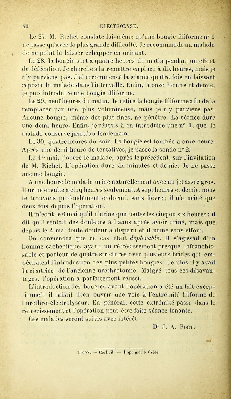 Le 27, M. Richet constate lui-même qu’une bougie filiforme n“ 1 ne passe qu’avec la plus grande difficulté. Je recommande au malade de ne point la laisser échapper en urinant. Le 28, la bougie sort à quatre heures du matin pendant un effort de défécation. Je cherche à la remettre en place à dix heures, mais je n'y parviens pas. J’ai recommencé la séance quatre fois en laissant reposer le malade dans l’intervalle. Enfin, à onze heures et demie, je puis introduire une bougie filiforme. Le 29, neuf heures du matin. Je retire la bougie filiforme afin de la remplacer par une plus volumineuse, mais je n’y parviens pas. Aucune bougie, même des plus fines, ne pénètre. La séance dure une demi-heure. Enfin, je réussis à en introduire une n 1, que le malade conserve jusqu’au lendemain. Le 30, quatre heures du soir. La bougie est tombée à onze heure. Après une demi-heure de tentatives, je passe la sonde n® 2. Le 1“ mai, j’opère le malade, après le précédent, sur l’invitation de M. Richet. L’opération dure six minutes et demie. Je ne passe aucune bougie. A une heure le malade urine naturellement avec un jet assez gros. Il urine ensuite à cinq heures seulement. A sept heures et demie, nous le trouvons profondément endormi, sans fièvre; il n’a uriné que deux fois depuis l’opération. Il m’écrit le 6 mai qu’il n’urine que toutes les cinq ou six heures ; il dit qu’il sentait des douleurs à l’anus après avoir uriné, mais que depuis le 4 mai toute douleur a disparu et il urine sans effort. On conviendra que ce cas était déplorable. Il s’agissait d’un homme cachectique, ayant un rétrécissement presque infranchis- sable et porteur de quatre strictures avec plusieurs brides qui em- pêchaient i’introducl ion des plus petites bougies; de plus il y avait la cicatrice de l’ancienne uréthrotomie. Malgré tous ces désavan- tages, l’opération a parfaitement réussi. L’introduction des bougies avant l’opération a été un fait excep- tionnel; il fallait bien ouvrir une voie à l’extrémité filiforme de l’uréthro-électrolyseur. En général, cette extrémité passe dans le rétrécissement et l’opération peut être faite séance tenante. Ces malades seront suivis avec intérêt. D'' J.-A. Fort. i 763-R8. — Corboil. — Iinpi'imprie Crété.