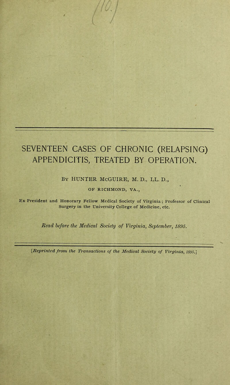 SEVENTEEN CASES OF CHRONIC (RELAPSING) APPENDICITIS, TREATED BY OPERATION. By hunter McGuire, m. d., ue. d., OF RICHMOND, VA., Ex-President and Honorary Fellow Medical Society of Virginia; Professor of Clinical Surgery in the University College of Medicine, etc. Read before the Medical Society of Virginia, September, 1895. [Reprinted from the Transactions of the Medical Society of Virginia, 1895.]