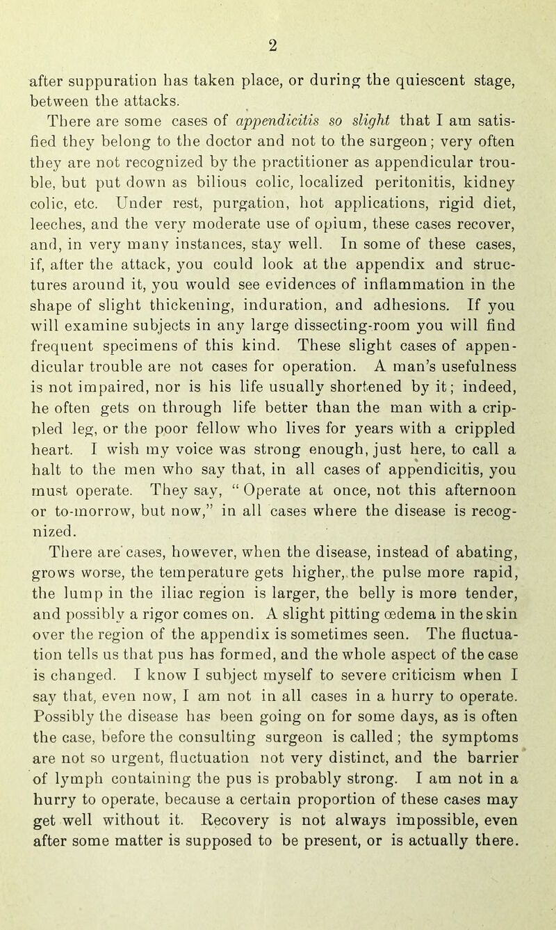 after suppuration has taken place, or during the quiescent stage, between the attacks. There are some cases of appendicitis so slight that I am satis- fied they belong to the doctor and not to the surgeon; very often they are not recognized by the practitioner as appendicular trou- ble, but put down as bilious colic, localized peritonitis, kidney colic, etc. Under rest, purgation, hot applications, rigid diet, leeches, and the very moderate use of opium, these cases recover, and, in very many instances, sta}'^ well. In some of these cases, if, after the attack, you could look at the appendix and struc- tures around it, you would see evidences of inflammation in the shape of slight thickening, induration, and adhesions. If you will examine subjects in any large dissecting-room you will find frequent specimens of this kind. These slight cases of appen- dicular trouble are not cases for operation. A man’s usefulness is not impaired, nor is his life usually shortened by it; indeed, he often gets on through life better than the man with a crip- pled leg, or the poor fellow who lives for years with a crippled heart. I wish my voice was strong enough, just here, to call a halt to the men who say that, in all cases of appendicitis, you must operate. They say, “ Operate at once, not this afternoon or to-morrow, but now,” in all cases where the disease is recog- nized. There are'cases, however, when the disease, instead of abating, grows worse, the temperature gets higher, the pulse more rapid, the lump in the iliac region is larger, the belly is more tender, and possibly a rigor comes on. A slight pitting oedema in the skin over the region of the appendix is sometimes seen. The fluctua- tion tells us that pus has formed, and the whole aspect of the case is changed. I know I subject myself to severe criticism when I say that, even now, I am not in all cases in a hurry to operate. Possibly the disease has been going on for some days, as is often the case, before the consulting surgeon is called ; the symptoms are not so urgent, fluctuation not very distinct, and the barrier of lymph containing the pus is probably strong. I am not in a hurry to operate, because a certain proportion of these cases may get well without it. Recovery is not always impossible, even after some matter is supposed to be present, or is actually there.