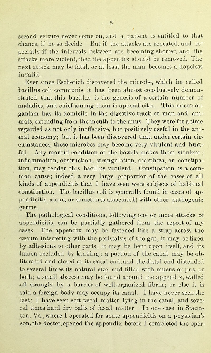 second seizure never come on, and a patient is entitled to that chance, if he so decide. But if the attacks are repeated, and es- pecially if the intervals between are becoming shorter, and the attacks more violent, then the appendix should be removed. The next attack may be fatal, or at least the man becomes a hopeless invalid. Ever since Escherich discovered the microbe, which he called bacillus coli communis, it has been almost conclusively demon- strated that this bacillus is the genesis of a certain number of maladies, and chief among them is appendicitis. This micro-or- ganism has its domicile in the digestive track of man and ani- mals, extending from the mouth to the anus. They were'for a time regarded as not only inoffensive, but positively useful in the ani- mal economy; but it has been discovered that, under certain cir- cumstances, these microbes may become very virulent and hurt- ful. Any morbid condition of the bowels makes them virulent; inflammation, obstruction, strangulation, diarrhoea, or constipa- tion, may render this bacillus virulent. Constipation is a com- mon cause; indeed, a very large proportion of the cases of all kinds of appendicitis that I have seen were subjects of habitual constipation. The bacillus coli is generally found in cases of ap- pendicitis alone, or sometimes associated] with other pathogenic germs. The pathological conditions, following one or more attacks of appendicitis, can be partially gathered from the report of my cases. The appendix may be fastened like a strap across the CEecum interfering with the peristalsis of the gut; it ma}'^ be fixed by adhesions to other parts; it may be bent upon itself, and its lumen occluded by kinking; a portion of the canal may be ob- literated and closed at itscaecal end, and the distal end distended to several times its natural size, and filled with mucus or pus, or both; a small abscess may be found around the appendix, walled off strongly by a barrier of well-organized fibrin; or else it is said a foreign body may occupy its canal. I have never seen the last; I have seen soft fsecal matter lying in the canal, and seve- ral times hard dry balls of ffecal matter. In one case in Staun- ton, Va., where I operated for acute appendicitis on a physician’s son, the doctor.opened the appendix before I completed the oper-