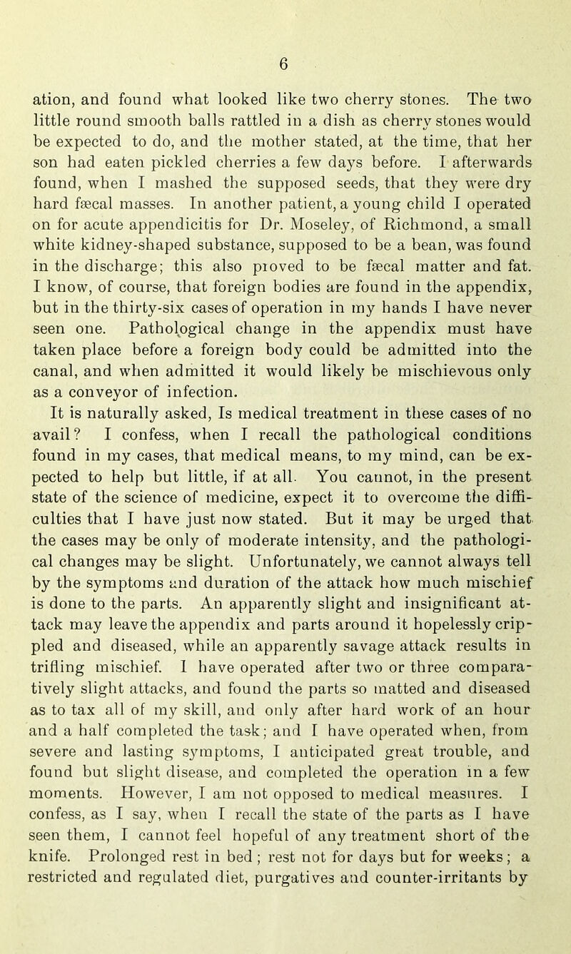 ation, and found what looked like two cherry stones. The two little round smooth balls rattled in a dish as cherry stones would be expected to do, and the mother stated, at the time, that her son had eaten pickled cherries a few days before. I afterwards found, when I mashed the supposed seeds, that they were dry hard feecal masses. In another patient, a young child I operated on for acute appendicitis for Dr. Moseley, of Richmond, a small white kidney-shaped substance, supposed to be a bean, was found in the discharge; this also pioved to be faecal matter and fat. I know, of course, that foreign bodies are found in the appendix, but in the thirty-six cases of operation in my hands I have never seen one. Pathological change in the appendix must have taken place before a foreign body could be admitted into the canal, and when admitted it would likely he mischievous only as a conveyor of infection. It is naturally asked. Is medical treatment in these cases of no avail? I confess, when I recall the pathological conditions found in my cases, that medical means, to my mind, can be ex- pected to help but little, if at all. You cannot, in the present state of the science of medicine, expect it to overcome the diffi- culties that I have just now stated. But it may be urged that the cases may be only of moderate intensity, and the pathologi- cal changes may be slight. Unfortunately, we cannot always tell by the symptoms and duration of the attack how much mischief is done to the parts. An apparently slight and insignificant at- tack may leave the appendix and parts around it hopelessly crip- pled and diseased, while an apparently savage attack results in trifling mischief. I have operated after two or three compara- tively slight attacks, and found the parts so matted and diseased as to tax all of my skill, and only after hard work of an hour and a half completed the task; and I have operated when, from severe and lasting sjnnptoms, I anticipated great trouble, and found but slight disease, and completed the operation in a few mornents. However, I am not opposed to medical measures. I confess, as I say, when I recall the state of the parts as I have seen them, I cannot feel hopeful of any treatment short of the knife. Prolonged rest in bed ; rest not for days but for weeks; a restricted and regulated diet, purgatives and counter-irritants by