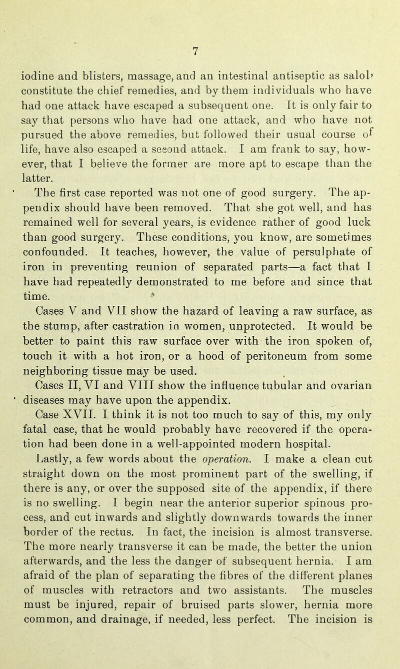 iodine and blisters, massage, and an intestinal antiseptic as salol’ constitute the chief remedies, and by them individuals who have had one attack have escaped a subsequent one. It is only fair to say that persons who have had one attack, and who have not pursued the above remedies, but followed their usual course o^ life, have also escaped a second attack. I am frank to say, how- ever, that I believe the former are more apt to escape than the latter. ' The first case reported was not one of good surgery. The ap- pendix should have been removed. That she got well, and has remained well for several years, is evidence rather of good luck than good surgery. These conditions, you know, are sometimes confounded. It teaches, however, the value of persulphate of iron in preventing reunion of separated parts—a fact that I have had repeatedly demonstrated to me before and since that time. ** Cases V and VII show the hazard of leaving a raw surface, as the stump, after castration in women, unprotected. It would be better to paint this raw surface over with the iron spoken of, touch it with a hot iron, or a hood of peritoneum from some neighboring tissue may be used. Cases II, VI and VIII show the influence tubular and ovarian ■ diseases may have upon the appendix. Case XVII. I think it is not too much to say of this, my only fatal case, that he would probably have recovered if the opera- tion had been done in a well-appointed modern hospital. Lastly, a few words about the operation. I make a clean cut straight down on the most prominent part of the swelling, if there is any, or over the supposed site of the appendix, if there is no swelling. I begin near the anterior superior spinous pro- cess, and cut inwards and slightly downwards towards the inner border of the rectus. In fact, the incision is almost transverse. The more nearly transverse it can be made, the better the union afterwards, and the less the danger of subsequent hernia. I am afraid of the plan of separating the fibres of the different planes of muscles with retractors and two assistants. The muscles must be injured, repair of bruised parts slower, hernia more common, and drainage, if needed, less perfect. The incision is