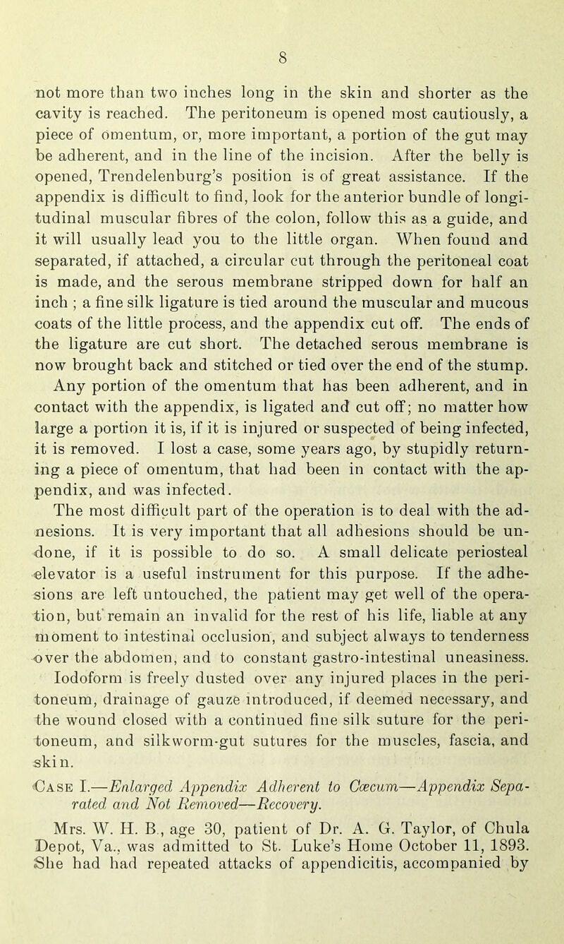 not more than two inches long in the skin and shorter as the cavity is reached. The peritoneum is opened most cautiously, a piece of Omentum, or, more important, a portion of the gut may be adherent, and in the line of the incision. After the belly is opened, Trendelenburg’s position is of great assistance. If the appendix is difhcult to find, look for the anterior bundle of longi- tudinal muscular fibres of the colon, follow this as a guide, and it will usually lead you to the little organ. When found and separated, if attached, a circular cut through the peritoneal coat is made, and the serous membrane stripped down for half an inch ; a fine silk ligature is tied around the muscular and mucous coats of the little process, and the appendix cut off. The ends of the ligature are cut short. The detached serous membrane is now brought back and stitched or tied over the end of the stump. Any portion of the omentum that has been adherent, and in contact with the appendix, is ligated and cut off; no matter how large a portion it is, if it is injured or suspected of being infected, it is removed. I lost a case, some years ago, by stupidly return- ing a piece of omentum, that had been in contact with the ap- pendix, and was infected. The most difficult part of the operation is to deal with the ad- nesions. It is very important that all adhesions should be un- done, if it is possible to do so. A small delicate periosteal elevator is a useful instrument for this purpose. If the adhe- sions are left untouched, the patient may get well of the opera- tion, but'remain an invalid for the rest of his life, liable at any moment to intestinal occlusion, and subject always to tenderness over the abdomen, and to constant gastro-intestinal uneasiness. Iodoform is freely dusted over any injured places in the peri- toneum, drainage of gauze introduced, if deemed necessary, and the wound closed with a continued fine silk suture for the peri- toneum, and silkworm-gut sutures for the muscles, fascia, and skin. •Case I.—Ealarged Appendix Adherent to Caecum—Appendix Sepa- rated and Not Removed—Recovery. Mrs. W. H. B., age 30, patient of Dr. A. G. Taylor, of Chula Depot, Va., was admitted to St. Luke’s Home October 11, 1893. She had had repeated attacks of appendicitis, accompanied by