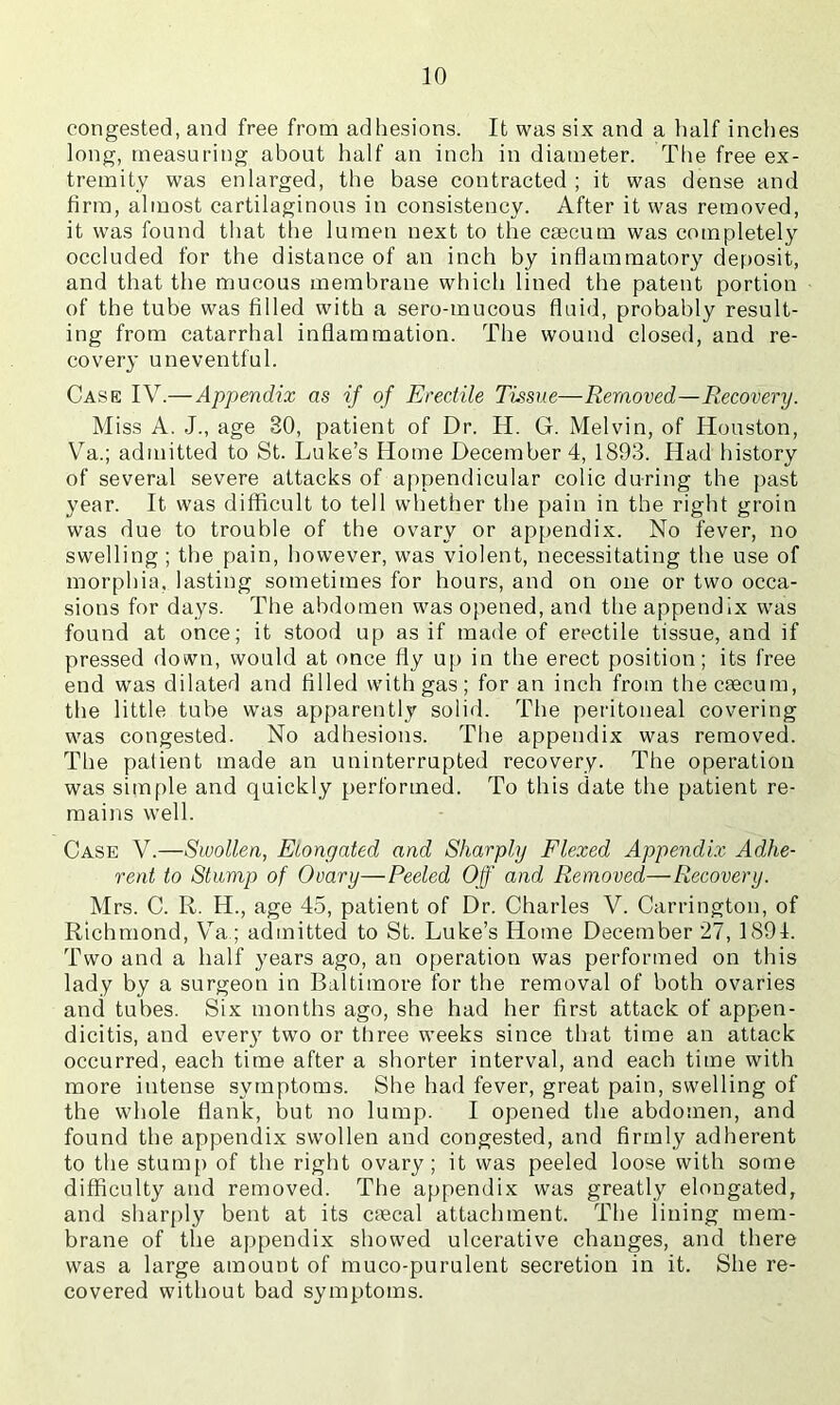 congested, and free from adhesions. It was six and a half inches long, measuring about half an inch in diameter. The free ex- tremity was enlarged, the base contracted ; it was dense and firm, almost cartilaginous in consistency. After it was removed, it was found that tlie lumen next to the csecum was completely occluded for the distance of an inch by inflammatory deposit, and that the mucous membrane which lined the patent portion of the tube was filled with a sero-mucous fluid, probably result- ing from catarrhal inflammation. The wound closed, and re- covery uneventful. Case IV.—Appendix as if of Erectile Tissue—Removed—Recovery. Miss A. J., age 30, patient of Dr. H. G. Melvin, of Houston, Va.; admitted to St. Luke’s Home December 4, 1893. Had history of several severe attacks of appendicular colic during the past year. It was difficult to tell whether the pain in the right groin was due to trouble of the ovary or appendix. No fever, no swelling ; the pain, however, was violent, necessitating the use of morphia, lasting sometimes for hours, and on one or two occa- sions for days. The abdomen was opened, and the appendix was found at once; it stood up as if made of erectile tissue, and if pressed down, would at once fly up in the erect position; its free end was dilated and filled with gas; for an inch from the caecum, the little tube was apparently solid. The peritoneal covering was congested. No adhesions. The appendix was removed. The patient made an uninterrupted recovery. The operation was simple and quickly performed. To this date the patient re- mains well. Case V.—Swollen, Elongated and Sharply Elezed Appendix Adhe- rent to Stump of Ovary—Peeled Off and Removed—Recovery. Mrs. C. R. H., age 45, patient of Dr. Charles V. Carrington, of Richmond, Va.; admitted to St. Luke’s Home December 27, 1891. Two and a half years ago, an operation was performed on this lady by a surgeon in Baltimore for the removal of both ovaries and tubes. Six months ago, she had her first attack of appen- dicitis, and ever}^ two or tliree weeks since that time an attack occurred, each time after a shorter interval, and each time with more intense symptoms. She had fever, great pain, swelling of the whole flank, but no lump. I opened the abdomen, and found the appendix swollen and congested, and firmly adherent to the stump of the right ovary; it was peeled loose with some difficulty and removed. The appendix was greatly elongated, and sharply bent at its ctecal attachment. The lining mem- brane of the appendix showed ulcerative changes, and there was a large amount of muco-purulent secretion in it. She re- covered without bad symptoms.