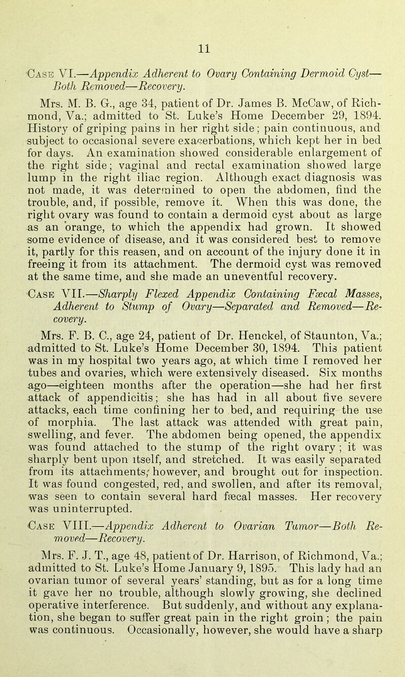 Casb VI.—Appendix Adherent to Ovary Containing Dermoid Cyst— Both Removed—Recovery. Mrs. M. B. G., age 34, patient of Dr. James B. McCaw, of Rich- mond, Va.; admitted to St. Luke’s Home December 29, 1894. History of griping pains in her right side; pain continuous, and subject to occasional severe exacerbations, which kept her in bed for days. An examination showed considerable enlargement of the right side; vaginal and rectal examination showed large lump in the right iliac region. Although exact diagnosis was not made, it was determined to open the abdomen, find the trouble, and, if possible, remove it. When this was done, the right ovary was found to contain a dermoid cyst about as large as an orange, to which the appendix had grown. It showed some evidence of disease, and it was considered best to remove it, partly for this reason, and on account of the injury done it in freeing it from its attachment. The dermoid cyst was removed at the same time, and she made an uneventful recovery. Case VII.—Sharply Flexed Appendix Containing Faecal Masses, Adherent to Stump of Ovary—Separated and Removed—Re- covery. Mrs. F. B. C., age 24, patient of Dr. Henckel, of Staunton, Va.; admitted to St. Luke’s Home December 30, 1894. This patient was in my hospital two years ago, at which time I removed her tubes and ovaries, which were extensively diseased. Six months ago—eighteen months after the operation—she had her first attack of appendicitis; she has had in all about five severe attacks, each time confining her to bed, and requiring the use of morphia. The last attack was attended with great pain, swelling, and fever. The abdomen being opened, the appendix was found attached to the stump of the right ovary ; it was sharply bent upon itself, and stretched. It was easily separated from its attachments, however, and brought out for inspection. It was found congested, red, and swollen, and after its removal, was seen to contain several hard faecal masses. Her recovery was uninterrupted. Case VIII.—Appendix Adherent to Ovarian Tumor—Both Be- rn oved—Recovery. Mrs. F. J. T., age 48, patient of Dr. Harrison, of Richmond, Va.; admitted to St. Luke’s Home January 9,1895. This lady had an ovarian tumor of several years’ standing, but as for a long time it gave her no trouble, although slowly growing, she declined operative interference. But suddenly, and without any explana- tion, she began to suffer great pain in the right groin; the pain was continuous. Occasionally, however, she would have a sharp