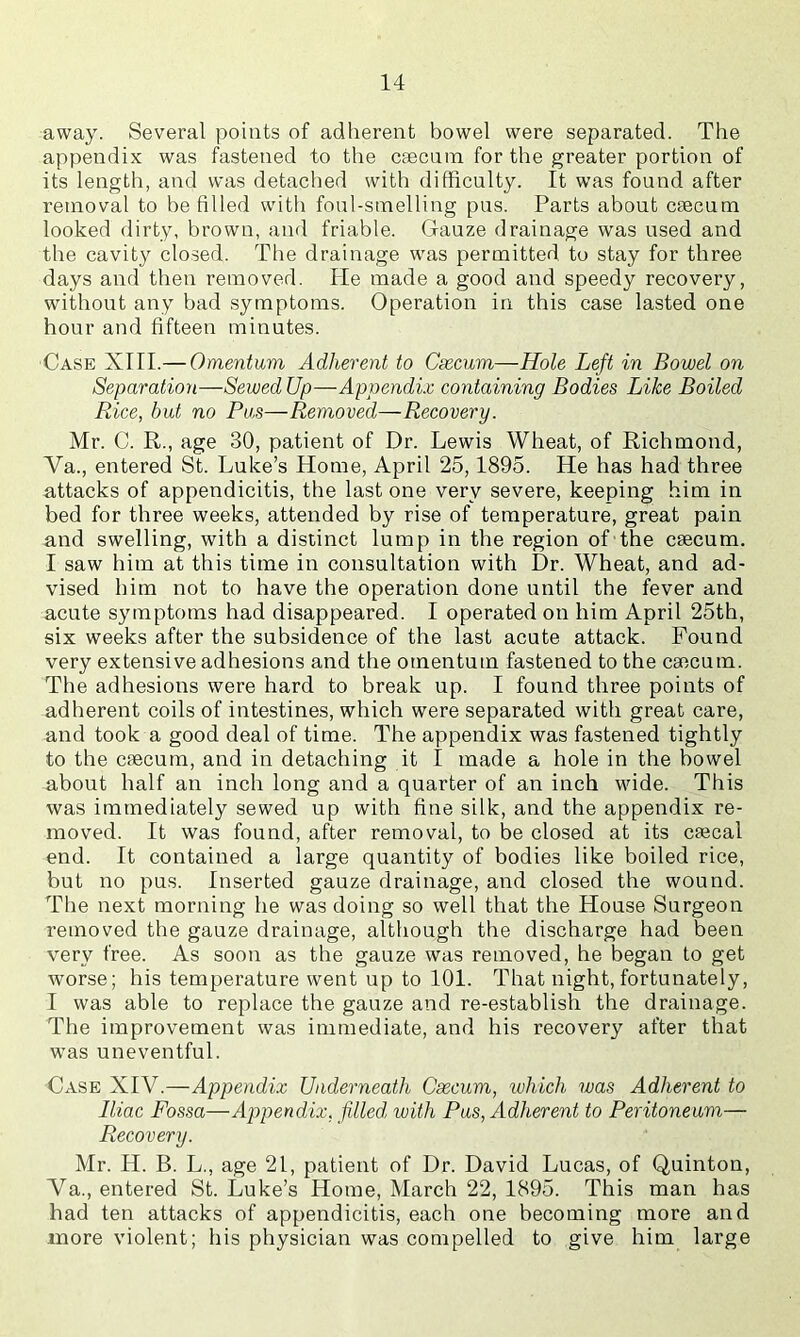 away. Several points of adherent bowel were separated. The appendix was fastened to the csecnna for the greater portion of its length, and was detached with difficulty. It was found after removal to be filled with foul-smelling pus. Parts about caecum looked dirty, brown, and friable. Gauze drainage was used and the cavity closed. The drainage was permitted to stay for three days and then removed. He made a good and speedy recovery, without any bad symptoms. Operation in this case lasted one hour and fifteen minutes. Case XTII.— Omentum Adherent to Csecum—Hole Left in Bowel on Separation—Sewed Up—Appendix containing Bodies Like Boiled Rice, hut no Pus—Removed—Recovery. Mr. C. R., age 30, patient of Dr. Lewis Wheat, of Richmond, Va., entered St. Luke’s Home, April 25,1895. He has had three attacks of appendicitis, the last one very severe, keeping him in bed for three weeks, attended by rise of temperature, great pain and swelling, with a distinct lump in the region of the caecum. I saw him at this time in consultation with Dr. Wheat, and ad- vised him not to have the operation done until the fever and acute symptoms had disappeared. I operated on him April 25th, six weeks after the subsidence of the last acute attack. Found very extensive adhesions and the omentum fastened to the caecum. The adhesions were hard to break up. I found three points of adherent coils of intestines, which were separated with great care, and took a good deal of time. The appendix was fastened tightly to the caecum, and in detaching it I made a hole in the bowel about half an inch long and a quarter of an inch wide. This was immediately sewed up with fine silk, and the appendix re- moved. It was found, after removal, to be closed at its caecal end. It contained a large quantity of bodies like boiled rice, but no pus. Inserted gauze drainage, and closed the wound. The next morning he was doing so well that the House Surgeon removed the gauze drainage, although the discharge had been very free. As soon as the gauze was removed, he began to get worse; his temperature went up to 101. That night, fortunately, I was able to replace the gauze and re-establish the drainage. The improvement was immediate, and his recovery after that was uneventful. Case XIV.—Appendix Underneath Csecum, luhich was Adherent to Iliac Fossa—Appendix, filled, with Pus, Adherent to Peritoneum— Recovery. Mr. H. B. L., age 21, patient of Dr. David Lucas, of Quinton, Va., entered St. Luke’s Home, March 22, 1895. This man has had ten attacks of appendicitis, each one becoming more and more violent; his physician was compelled to give him large